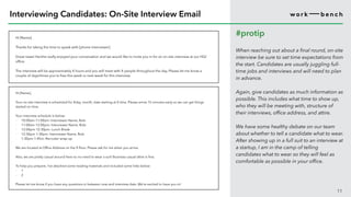 Hi [Name],
Thanks for taking the time to speak with [phone interviewer].
Great news! He/she really enjoyed your conversation and we would like to invite you in for an on-site interview at our HQ/
office.
The interview will be approximately X hours and you will meet with X people throughout the day. Please let me know a
couple of days/times you’re free this week or next week for this interview.
11
Interviewing Candidates: On-Site Interview Email
#protip
When reaching out about a final round, on-site
interview be sure to set time expectations from
the start. Candidates are usually juggling full-
time jobs and interviews and will need to plan
in advance.
Again, give candidates as much information as
possible. This includes what time to show up,
who they will be meeting with, structure of
their interviews, office address, and attire.
We have some healthy debate on our team
about whether to tell a candidate what to wear.
After showing up in a full suit to an interview at
a startup, I am in the camp of telling
candidates what to wear so they will feel as
comfortable as possible in your office.
Hi [Name],
Your on-site interview is scheduled for Xday, month, date starting at X time. Please arrive 15 minutes early so we can get things
started on time.
Your interview schedule is below:
· 10:00am-11:00am: Interviewer Name, Role
· 11:00am-12:00pm: Interviewer Name, Role
· 12:00pm-12:30pm: Lunch Break
· 12:30pm-1:30pm: Interviewer Name, Role
· 1:30pm-1:45m: Recruiter wrap-up
We are located at Office Address on the X floor. Please ask for me when you arrive.
Also, we are pretty casual around here so no need to wear a suit! Business casual attire is fine.
To help you prepare, I’ve attached some reading materials and included some links below:
· 1
· 2
Please let me know if you have any questions in between now and interview date. We’re excited to have you in!
 