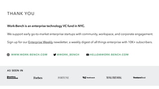 THANK YOU
Work-Bench is an enterprise technology VC fund in NYC.
We support early go-to-market enterprise startups with community, workspace, and corporate engagement.
Sign up for our Enterprise Weekly newsletter, a weekly digest of all things enterprise with 10K+ subscribers.
WWW.WORK-BENCH.COM @WORK_BENCH HELLO@WORK-BENCH.COM
AS SEEN IN
 