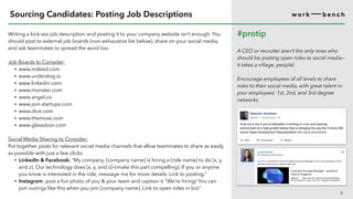 Writing a kick-ass job description and posting it to your company website isn’t enough. You
should post to external job boards (non-exhaustive list below), share on your social media,
and ask teammates to spread the word too.
Job Boards to Consider:
• www.indeed.com
• www.underdog.io
• www.linkedin.com
• www.monster.com
• www.angel.co
• www.join-startups.com
• www.dice.com
• www.themuse.com
• www.glassdoor.com
Social Media Sharing to Consider:
Put together posts for relevant social media channels that allow teammates to share as easily
as possible with just a few clicks.
• LinkedIn & Facebook: “My company, [company name] is hiring a [role name] to do [x, y,
and z]. Our technology does [x, y, and z]—(make this part compelling). If you or anyone
you know is interested in the role, message me for more details. Link to posting.”
• Instagram: post a fun photo of you & your team and caption it “We’re hiring! You can
join outings like this when you join [company name]. Link to open roles in bio”
6
Sourcing Candidates: Posting Job Descriptions
#protip
A CEO or recruiter aren’t the only ones who
should be posting open roles to social media—
it takes a village, people!
Encourage employees of all levels to share
roles to their social media, with great talent in
your employees’ 1st, 2nd, and 3rd degree
networks.
 