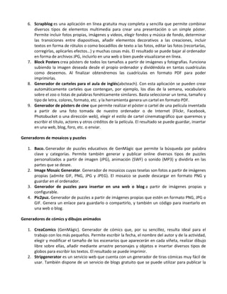 6. Scrapblog es una aplicación en línea gratuita muy completa y sencilla que permite combinar
      diversos tipos de elementos multimedia para crear una presentación o un simple póster.
      Permite incluir fotos propias, imágenes y videos, elegir fondos y música de fondo, determinar
      las transiciones entre diapositivas, añadir elementos decorativos a las creaciones, incluir
      textos en forma de rótulos o como bocadillos de texto a las fotos, editar las fotos (recortarlas,
      corregirlas, aplicarles efectos…) y muchas cosas más. El resultado se puede bajar al ordenador
      en forma de archivos JPG, incluirlo en una web o bien puede visualizarse en línea.
   7. Block Posters crea pósters de todos los tamaños a partir de imágenes y fotografías. Funciona
      subiendo la imagen deseada desde el propio ordenador y dividéndola en tantas cuadrículas
      como deseemos. Al finalizar obtendremos las cuadrículas en formato PDF para poder
      imprimirlas.
   8. Generador de carteles para el aula de inglés(abcteach). Con esta aplicación se pueden crear
      automáticamente carteles que contengan, por ejemplo, los días de la semana, vocabulario
      sobre el zoo o listas de palabras fonéticamente similares. Basta seleccionar un tema, tamaño y
      tipo de letra, colores, formato, etc. y la herramienta genera un cartel en formato PDF.
   9. Generador de pósters de cine que permite realizar el póster o cartel de una película inventada
      a partir de una foto tomada de nuestro ordenador o de Internet (Flickr, Facebook,
      Photobucket o una dirección web), elegir el estilo de cartel cinematográfico que queremos y
      escribir el título, actores y otros créditos de la película. El resultado se puede guardar, insertar
      en una web, blog, foro, etc. o enviar.

Generadores de mosaicos y puzzles

   1. Baco. Generador de puzzles educativos de GenMàgic que permite la búsqueda por palabra
      clave y categorías. Permite también generar y publicar online diversos tipos de puzzles
      personalizados a partir de imagen (JPG), animación (SWF) o sonido (MP3) y dividirla en las
      partes que se desee.
   2. Image Mosaic Generator. Generador de mosaicos cuyas teselas son fotos a partir de imágenes
      propias (admite GIF, PNG, JPG y JPEG). El mosaico se puede descargar en formato PNG y
      guardar en el ordenador.
   3. Generador de puzzles para insertar en una web o blog a partir de imágenes propias y
      configurable.
   4. Pic2puz. Generador de puzzles a partir de imágenes propias que estén en formato PNG, JPG o
      GIF. Genera un enlace para guardarlo o compartirlo, y también un código para insertarlo en
      una web o blog.

Generadores de cómics y dibujos animados

   1. CreaComics (GenMàgic). Generador de cómics que, por su sencillez, resulta ideal para el
      trabajo con los más pequeños. Permite escribir la fecha, el nombre del autor y de la actividad,
      elegir y modificar el tamaño de los escenarios que aparecerán en cada viñeta, realizar dibujo
      libre sobre ellas, añadir mediante arrastre personajes y objetos e insertar diversos tipos de
      globos para escribir los textos. El resultado se puede imprimir.
   2. Stripgenerator es un servicio web que cuenta con un generador de tiras cómicas muy fácil de
      usar. También dispone de un servicio de blogs gratuito que se puede utilizar para publicar la
 