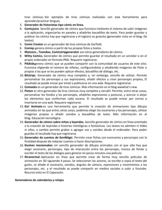 tiras cómicas. Ver ejemplos de tiras cómicas realizadas con esta herramienta para
       aprender/practicar lenguas.
   3. Generador de historietas tipo cómic en línea.
   4. Comicjuice. Sencillo generador de cómics que funciona mediante el sistema de subir imágenes
       a la aplicación, organizarlas en paneles y añadirles bocadillos de texto. Para poder guardar y
       publicar los cómics hay que registrarse y el registro es gratuito (generador visto en el blog: De
       textos)
   5. Comic Creator es un generador de tiras cómicas de Garfield.
   6. Comiqs genera cómics a partir de tus propias fotos y textos.
   7. Mytoons , Toondoo, Comicstripgenerator son otros generadores de cómics.
   8. Witty Comics. Generador de cómics que permite guardar el resultado en un servidor o en el
       propio ordenador en formato PNG. Requiere registrarse.
   9. Pikikidsgenera cómics que se pueden compartir con la comunidad de usuarios de este sitio.
       Funciona eligiendo el número de viñetas, configurándolas y añadiendo imágenes de Flickr o
       propias a las que se les pueden aplicar efectos, bocadillos de diálogo, etc.
   10. Bitstrips. Generador de cómics muy completo y, sin embargo, sencillo de utilizar. Permite
       personalizar los personajes y sus expresiones, añadir efectos y crear personajes propios, El
       resultado se puede enviar por email o publicarse en una web. Requiere registrarse.
   11. Comeeko es un generador de tiras cómicas. Más información en el blog wwwhat’s new.
   12. Pixton es otro generador de tiras cómicas muy completo y versátil. Permite, entre otras cosas,
       personalizar los fondos y los personajes, añadirles expresiones y posturas, y acercar o alejar
       los elementos que conforman cada escena. El resultado se puede enviar por correo o
       insertarse en una web. Requiere registrarse.
   13. Go! Animate es una herramienta que permite la creación de animaciones tipo dibujos
       animados en las que entre, otras cosas, podemos elegir los escenarios y los personajes, utilizar
       imágenes propias o añadir sonidos y bocadillos de texto. Más información en el
       blog: Educación tecnológica.
   14. Generador de cómics sobre mitos y leyendas. Sencillo generador de cómics en línea orientado
       a la creación de leyendas e historias mitológicas o fantásticas. Los textos no admiten ni tildes
       ni eñes, a cambio permite grabar o agregar voz y sonidos desde el ordenador. Para poder
       guardar el resultado hay que registrarse.
   15. Generador de cuentos de GenMàgic. Permite crear fichas con escenarios y personajes con la
       finalidad después de redactar cuentos o hacer descripciones.
   16. Dvolver moviemaker. Un sencillo generador de dibujos animados con el que sólo hay que
       elegir escenario, personajes, tipo de interacción entre los personajes, música de fondo y
       escribir el texto de los diálogos para generar en pocos minutos una película.
   17. Xtranormal. Aplicacion en línea que permite crear de forma muy sencilla películas de
       animación en 3D siguiendo 4 pasos. Se seleccionan los actores, se escribe o copia el texto del
       guión, se añade el escenario, sonidos, ángulos de cámara, expresiones y movimientos a los
       personajes, etc. y el resultado se puede compartir en medios sociales o subir a Youtube.
       Recurso visto en El Caparazón.

Generadores de calendarios y relojes
 