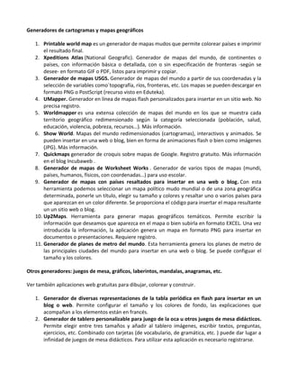 Generadores de cartogramas y mapas geográficos

   1. Printable world map es un generador de mapas mudos que permite colorear países e imprimir
       el resultado final.
   2. Xpeditions Atlas (National Geografic). Generador de mapas del mundo, de continentes o
       países, con información básica o detallada, con o sin especificación de fronteras -según se
       desee- en formato GIF o PDF, listos para imprimir y copiar.
   3. Generador de mapas USGS. Generador de mapas del mundo a partir de sus coordenadas y la
       selección de variables como´topografía, ríos, fronteras, etc. Los mapas se pueden descargar en
       formato PNG o PostScript (recurso visto en Eduteka).
   4. UMapper. Generador en línea de mapas flash personalizados para insertar en un sitio web. No
       precisa registro.
   5. Worldmapper es una extensa colección de mapas del mundo en los que se muestra cada
       territorio geográfico redimensionado según la categoría seleccionada (población, salud,
       educación, violencia, pobreza, recursos…). Más información.
   6. Show World. Mapas del mundo redimensionados (cartogramas), interactivos y animados. Se
       pueden insertar en una web o blog, bien en forma de animaciones flash o bien como imágenes
       (JPG). Más información.
   7. Quickmaps generador de croquis sobre mapas de Google. Registro gratuito. Más información
       en el blog Incubaweb .
   8. Generador de mapas de Worksheet Works . Generador de varios tipos de mapas (mundi,
       países, humanos, físicos, con coordenadas…) para uso escolar.
   9. Generador de mapas con países resaltados para insertar en una web o blog. Con esta
       herramienta podemos seleccionar un mapa político mudo mundial o de una zona geográfica
       determinada, ponerle un título, elegir su tamaño y colores y resaltar uno o varios países para
       que aparezcan en un color diferente. Se proporciona el código para insertar el mapa resultante
       un un sitio web o blog.
   10. Up2Maps. Herramienta para generar mapas geográficos temáticos. Permite escribir la
       información que deseamos que aparezca en el mapa o bien subirla en formato EXCEL. Una vez
       introducida la información, la aplicación genera un mapa en formato PNG para insertar en
       documentos o presentaciones. Requiere registro.
   11. Generador de planes de metro del mundo. Esta herramienta genera los planes de metro de
       las principales ciudades del mundo para insertar en una web o blog. Se puede configuar el
       tamaño y los colores.

Otros generadores: juegos de mesa, gráficos, laberintos, mandalas, anagramas, etc.

Ver también aplicaciones web gratuitas para dibujar, colorear y construir.

   1. Generador de diversas representaciones de la tabla periódica en flash para insertar en un
      blog o web. Permite configurar el tamaño y los colores de fondo, las explicaciones que
      acompañan a los elementos están en francés.
   2. Generador de tablero personalizable para juego de la oca u otros juegos de mesa didácticos.
      Permite elegir entre tres tamaños y añadir al tablero imágenes, escribir textos, preguntas,
      ejercicios, etc. Combinado con tarjetas (de vocabulario, de gramática, etc. ) puede dar lugar a
      infinidad de juegos de mesa didácticos. Para utilizar esta aplicación es necesario registrarse.
 