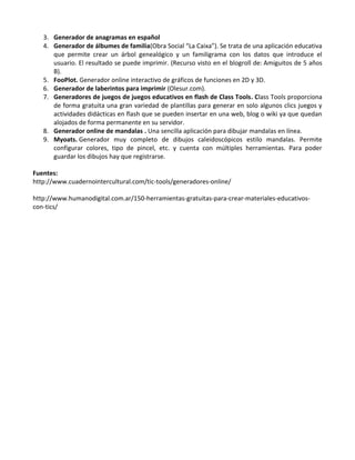 3. Generador de anagramas en español
   4. Generador de álbumes de familia(Obra Social “La Caixa”). Se trata de una aplicación educativa
      que permite crear un árbol genealógico y un familigrama con los datos que introduce el
      usuario. El resultado se puede imprimir. (Recurso visto en el blogroll de: Amiguitos de 5 años
      B).
   5. FooPlot. Generador online interactivo de gráficos de funciones en 2D y 3D.
   6. Generador de laberintos para imprimir (Olesur.com).
   7. Generadores de juegos de juegos educativos en flash de Class Tools. Class Tools proporciona
      de forma gratuita una gran variedad de plantillas para generar en solo algunos clics juegos y
      actividades didácticas en flash que se pueden insertar en una web, blog o wiki ya que quedan
      alojados de forma permanente en su servidor.
   8. Generador online de mandalas . Una sencilla aplicación para dibujar mandalas en línea.
   9. Myoats. Generador muy completo de dibujos caleidoscópicos estilo mandalas. Permite
      configurar colores, tipo de pincel, etc. y cuenta con múltiples herramientas. Para poder
      guardar los dibujos hay que registrarse.

Fuentes:
http://www.cuadernointercultural.com/tic-tools/generadores-online/

http://www.humanodigital.com.ar/150-herramientas-gratuitas-para-crear-materiales-educativos-
con-tics/
 