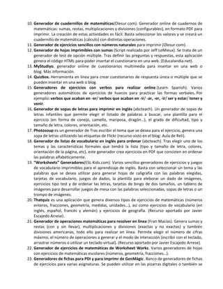 10. Generador de cuadernillos de matemáticas(Olesur.com). Generador online de cuadernos de
    matemáticas: sumas, restas, multiplicaciones y divisiones (configurables), en formato PDF para
    imprimir. La creación de estas actividades es fácil. Basta seleccionar los valores y se creará un
    cuadernillo de matemáticas (cálculo) con distintas operaciones.
11. Generador de ejercicios sencillos con números naturales para imprimir (Olesur.com).
12. Generador de hojas imprimibles con sumas (Script realizado por Jeff LeMieux). Se trata de un
    generador de test de opción múltiple. Tras definir las preguntas y respuestas, esta aplicación
    genera el código HTML para poder insertar el cuestionario en una web. (Educalandia.net).
13. MyStudiyo, generador online de cuestionarios multimedia para insertar en una web o
    blog. Más información.
14. Quizbox. Herramienta en línea para crear cuestionarios de respuesta única o múltiple que se
    pueden insertar en una web o blog.
15. Generadores de ejercicios con verbos para realizar online (Learn Spanish). Varios
    generadores automáticos de ejercicios de huecos para practicar las formas verbales. Por
    ejemplo: verbos que acaban en -er/ verbos que acaban en -ir/ -ar, -er, -ir/ ser y estar/ tener y
    venir.
16. Generador de sopas de letras para imprimir en inglés (abcteach). Un generador de sopas de
    letras infantiles que permite elegir el listado de palabras a buscar, una plantilla para el
    ejercicio (en forma de conejo, camello, mariposa, dragón…), el grado de dificultad, tipo y
    tamaño de letra, colores, orientación, etc.
17. Photosoup es un generador de Tras escribir el tema que se desea para el ejercicio, genera una
    sopa de letras utilizando las etiquetas de Flickr (recurso visto en el blog: Aula de Reli).
18. Generador de listas de vocabulario en inglés para ordenar (abcteach). Tras elegir uno de los
    temas y las características formales que tendrá la lista (tipo y tamaño de letra, colores,
    orientación de la página, etc), este generador crea ejercicios en PDF que consisten en ordenar
    las palabras alfabéticamente.
19. “Worksheets” Generadores(ESL-Kids.com). Varios sencillos generadores de ejercicios y juegos
    de vocabulario imprimibles para el aprendizaje de inglés. Basta con seleccionar un tema y las
    palabras que se desea utilizar para generar hojas de caligrafía con las palabras elegidas,
    tarjetas de vocabulario, juegos de dados, la plantilla para eleborar un dado de imágenes,
    ejercicios tipo test y de ordenar las letras, tarjetas de bingo de dos tamaños, un tablero de
    imágenes para desarrollar juegos de mesa con las palabras seleccionadas, sopas de letras o un
    trompo de imágenes.
20. Thatquiz es una aplicación que genera diversos tipos de ejercicios de matemáticas (números
    enteros, fracciones, geometría, medidas, unidades…), así como ejercicios de vocabulario (en
    inglés, español, francés y alemán) y ejercicios de geografía. (Recurso aportado por Javier
    Escajedo Arrese).
21. Generador de operaciones matemáticas para resolver en línea (Fran Macías). Genera sumas y
    restas (con y sin llevar), multiplicaciones y divisiones (exactas y no exactas) y también
    divisiones americanas, todo ello para realizar en línea. Permite elegir el número de cifras
    máximo, el número de operaciones a generar y el modo de interacción (escribir con el teclado,
    arrastrar números o utilizar un teclado virtual). (Recurso aportado por Javier Escajedo Arrese).
22. Generador de ejercicios de matemáticas de Worksheet Works. Varios generadores de hojas
    con ejercicios de matemáticas escolares (números, geometría, fracciones…).
23. Generadores de fichas para PDI y para imprimr de GenMàgic. Banco de generadores de fichas
    de ejercicios para varias asignaturas. Se pueden utilizar en las pizarras digitales o también se
 