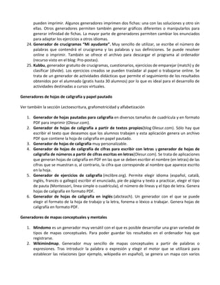 pueden imprimir. Algunos generadores imprimen dos fichas: una con las soluciones y otro sin
       ellas. Otros generadores permiten también generar gráficos diferentes o manipularlos para
       generar infinidad de fichas. La mayor parte de generadores permiten cambiar los enunciados
       para adaptar los ejercicios a otros idiomas.
   24. Generador de crucigramas “Mi ayudante”. Muy sencillo de utilizar, se escribe el número de
       palabras que contendrá el crucigrama y las palabras y sus definiciones. Se puede resolver
       online o imprimir. También se ofrece el archivo para descargar el programa al ordenador
       (recurso visto en el blog: Pro-postas).
   25. Kubbu, generador gratuito de crucigramas, cuestionarios, ejercicios de emparejar (match) y de
       clasificar (divide). Los ejercicios creados se pueden trasladar al papel o trabajarse online. Se
       trata de un generador de actividades didácticas que permite el seguimiento de los resultados
       obtenidos por el alumnado (gratis hasta 30 alumnos) por lo que es ideal para el desarrollo de
       actividades destinadas a cursos virtuales.

Generadores de hojas de caligrafía y papel pautado

Ver también la sección Lectoescritura, grafomotricidad y alfabetización

   1. Generador de hojas pautadas para caligrafía en diversos tamaños de cuadrícula y en formato
      PDF para imprimir (Olesur.com).
   2. Generador de hojas de caligrafía a partir de textos propios(blog Olesur.com). Sólo hay que
      escribir el texto que deseamos que los alumnos trabajen y esta aplicación genera un archivo
      PDF que contiene la hoja de caligrafía en papel pautado.
   3. Generador de hojas de caligrafía muy personalizable.
   4. Generador de hojas de caligrafía de cifras para escribir con letras y generador de hojas de
      caligrafía de números a partir de cifras escritas en letras(Olesur.com). Se trata de aplicaciones
      que generan hojas de caligrafía en PDF en las que se deben escribir el nombre (en letras) de las
      cifras que se muestran o, al contrario, la cifra que corresponde al nombre que aparece escrito
      en la hoja.
   5. Generador de ejercicios de caligrafía (mclibre.org). Permite elegir idioma (español, catalâ,
      inglés, francés o gallego) escribir el enunciado, pie de página y texto a practicar, elegir el tipo
      de pauta (Montessori, línea simple o cuadrícula), el número de líneas y el tipo de letra. Genera
      hojas de caligrafía en formato PDF.
   6. Generador de hojas de caligrafía en inglés (abcteach). Un generador con el que se puede
      elegir el formato de la hoja de trabajo y la letra, fonema o léxico a trabajar. Genera hojas de
      caligrafía en formato PDF.

Generadores de mapas conceptuales y mentales

   1. Mindomo es un generador muy versátil con el que es posible desarrollar una gran variedad de
      tipos de mapas conceptuales. Para poder guardar los resultados en el ordenador hay que
      registrarse.
   2. Wikimindmap. Generador muy sencillo de mapas conceptuales a partir de palabras o
      expresiones. Tras introducir la palabra o expresión y elegir el motor que se utilizará para
      establecer las relaciones (por ejemplo, wikipedia en español), se genera un mapa con varios
 