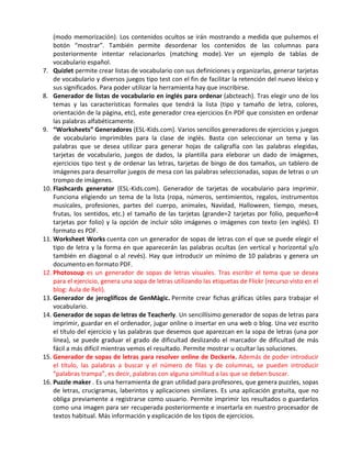 (modo memorización). Los contenidos ocultos se irán mostrando a medida que pulsemos el
    botón “mostrar”. También permite desordenar los contenidos de las columnas para
    posteriormente intentar relacionarlos (matching mode). Ver un ejemplo de tablas de
    vocabulario español.
7. Quizlet permite crear listas de vocabulario con sus definiciones y organizarlas, generar tarjetas
    de vocabulario y diversos juegos tipo test con el fin de facilitar la retención del nuevo léxico y
    sus significados. Para poder utilizar la herramienta hay que inscribirse.
8. Generador de listas de vocabulario en inglés para ordenar (abcteach). Tras elegir uno de los
    temas y las características formales que tendrá la lista (tipo y tamaño de letra, colores,
    orientación de la página, etc), este generador crea ejercicios En PDF que consisten en ordenar
    las palabras alfabéticamente.
9. “Worksheets” Generadores (ESL-Kids.com). Varios sencillos generadores de ejercicios y juegos
    de vocabulario imprimibles para la clase de inglés. Basta con seleccionar un tema y las
    palabras que se desea utilizar para generar hojas de caligrafía con las palabras elegidas,
    tarjetas de vocabulario, juegos de dados, la plantilla para eleborar un dado de imágenes,
    ejercicios tipo test y de ordenar las letras, tarjetas de bingo de dos tamaños, un tablero de
    imágenes para desarrollar juegos de mesa con las palabras seleccionadas, sopas de letras o un
    trompo de imágenes.
10. Flashcards generator (ESL-Kids.com). Generador de tarjetas de vocabulario para imprimir.
    Funciona eligiendo un tema de la lista (ropa, números, sentimientos, regalos, instrumentos
    musicales, profesiones, partes del cuerpo, animales, Navidad, Halloween, tiempo, meses,
    frutas, los sentidos, etc.) el tamaño de las tarjetas (grande=2 tarjetas por folio, pequeño=4
    tarjetas por folio) y la opción de incluir sólo imágenes o imágenes con texto (en inglés). El
    formato es PDF.
11. Worksheet Works cuenta con un generador de sopas de letras con el que se puede elegir el
    tipo de letra y la forma en que aparecerán las palabras ocultas (en vertical y horizontal y/o
    también en diagonal o al revés). Hay que introducir un mínimo de 10 palabras y genera un
    documento en formato PDF.
12. Photosoup es un generador de sopas de letras visuales. Tras escribir el tema que se desea
    para el ejercicio, genera una sopa de letras utilizando las etiquetas de Flickr (recurso visto en el
    blog: Aula de Reli).
13. Generador de jeroglíficos de GenMàgic. Permite crear fichas gráficas útiles para trabajar el
    vocabulario.
14. Generador de sopas de letras de Teacherly. Un sencillísimo generador de sopas de letras para
    imprimir, guardar en el ordenador, jugar online o insertar en una web o blog. Una vez escrito
    el título del ejercicio y las palabras que desemos que aparezcan en la sopa de letras (una por
    línea), se puede graduar el grado de dificultad deslizando el marcador de dificultad de más
    fácil a más difícil mientras vemos el resultado. Permite mostrar u ocultar las soluciones.
15. Generador de sopas de letras para resolver online de Deckerix. Además de poder introducir
    el título, las palabras a buscar y el número de filas y de columnas, se pueden introducir
    “palabras trampa”, es decir, palabras con alguna similitud a las que se deben buscar.
16. Puzzle maker . Es una herramienta de gran utilidad para profesores, que genera puzzles, sopas
    de letras, crucigramas, laberintos y aplicaciones similares. Es una aplicación gratuita, que no
    obliga previamente a registrarse como usuario. Permite imprimir los resultados o guardarlos
    como una imagen para ser recuperada posteriormente e insertarla en nuestro procesador de
    textos habitual. Más información y explicación de los tipos de ejercicios.
 
