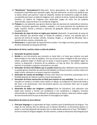 17. “Worksheets” Generadores(ESL-Kids.com). Varios generadores de ejercicios y juegos de
       vocabulario imprimibles para aprender inglés. Hay que seleccionar un tema y las palabras que
       se desea utilizar para generar: hojas de caligrafía, tarjetas de vocabulario, juegos de dados,
       una plantilla para hacer un dado de imágenes, test, ordenar las letras, tarjetas de bingo de dos
       tamaños, un tablero de imágenes para desarrollar juegos de mesa con las palabras
       seleccionadas, sopas de letras o un trompo de imágenes.
   18. Thatquiz es una aplicación que genera diversos tipos de ejercicios de matemáticas (números
       enteros, fracciones, geometría, medidas, unidades…), así como ejercicios de vocabulario (en
       inglés, español, francés y alemán) y ejercicios de geografía. (Recurso aportado por Javier
       Escajedo Arrese).
   19. Generador de sopas de letras en inglés para imprimir (abcteach). Un generador de sopas de
       letras infantiles que permite elegir el listado de palabras a buscar, una plantilla para el
       ejercicio (en forma de conejo, camello, mariposa, dragón…) , el grado de dificultad, tipo y
       tamaño de letra, colores, orientación, etc.
   20. Photosoup es un generador de sopas de letras visuales. Tras elegir una tema, genera una sopa
       de letras utilizando las etiquetas de Flickr.

Generadores de letras, cuentos, textos y nubes de palabras

   1. Generador de poemas visuales
   2. Wordle es una herramienta que convierte un texto libre o el texto que contiene una web
      determinada en una nube de palabras. Una vez escrito el texto o elegida la URL que vamos a
      utilizar, podemos elegir un diseño que se ajuste a nuestros gustos o necesidades según los
      colores, la disposición y dirección de las palabras y el tipo de letra. Por último, podemos
      imprimir el resultado o copiarlo e insertarlo en una web.
   3. Generador de letras del alfabeto que se pueden tocar(Educalia). Mediante esta herramienta
      es posible generar plantillas de cada letra del alfabeto en 3D para recortar y montar. Basta con
      elegir la letra, colorearla si se desea e imprimir la plantilla.
   4. Generador de cuentos de GenMàgic. Permite crear fichas con escenarios y personajes con la
      finalidad después de redactar cuentos o hacer descripciones.
   5. Generador de firmas manuscritas en flash para insertar en una web/blog. Tras escribir en el
      recuadro un nombre o un texto o bien realizar un dibujo, se configuran los colores del tondo y
      del trazo y las dimensiones. Esta herramienta genera una animación flash que se puede
      insertar en una web.
   6. Generador de dados con imágenes y palabras (Tools for Educators). Esta aplicación crea
      dados para recortar y montar con vocabulario o con vocabulario e imágenes. Funciona
      seleccionado las imágenes y escribiendo las palabras que se desean. Ideal para realizar juegos
      de comunicacióncomo los que se describen en esta página (en inglés).

Generadores de textos en otros idiomas

   1. Find your language es un generador de hojas o pósters para la identificación de lenguas. Tras
      elegir de una extensa lista los idiomas que se deseen identificar, la herramienta genera un
      poster o una hoja (depende del tamaño que se elija) donde aparecerá la frase “YO HABLO…”
      escrita en todas las lenguas elegidas. De esta manera, cuando se desconoce la(s) lengua(s) que
 