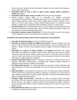 habla una persona, bastará con que ésta busque e indique en la lista cuáles son las lenguas en
        las que puede comunicarse.
   2.   Convertidor online de cifras a texto en inglés, francés, español, italiano, portugués y
        alemán (Ultralingua).
   3.   Convertidor online de cifras a texto en swahili. Admite cifras de hasta 10 dígitos.
   4.   Practica lenguas (Lingua Món) es un generador de tarjetas multimedia
        (audio+texto+animación+foto) en 10 idiomas para enviar por correo electrónico. Tras elegir el
        idioma deseado (alemán, árabe, chino, francés, gallego, guaraní, italiano, holandés, ruso o
        wolof) y el tipo de tarjeta (amor, amistad, práctica lenguas) genera un simpático mensaje
        hablado y animado que se puede personalizar añadiendo una foto o un texto propio.
   5.   Eurocosm España ofrece un generador de frases a partir de palabras o grupos de palabras que
        muestra los resultados en español, inglés, alemán, francés, italiano y portugués y algunos de
        ellos también con la opción de poder escucharlos.
   6.   Generador de poemas visuales de BBC Arts. DiY Poetry Kit permite la creación de poemas
        visuales eligiendo escenarios y arrastrando sobre él palabras en inglés.

Generadores de tarjetas de bingo, fichas de dominó y tarjetas para varios propósitos

   1. Generador de cartones de bingo de números en PDF para imprimir.
   2. Generador de tarjetas de bingo con imágenes para imprimir. Admite la elección de temas
      para las imágenes (estaciones del año/ horas del reloj/ formas y colores/ animales/ letras del
      alfabeto….) añadir un título e incluir imágenes+texto (en inglés) o únicamente imágenes a las
      tarjetas.
   3. Generadores de cartones de bingo temáticos con imágenes (Lanternfish ESL). Bingos
      imprimibles con imágenes de animales marinos, insectos, prendas de ropa, formas y colores,
      transportes, tipos de plantas, deportes, partes de la cocina… Se ofrecen tanto los cartones
      como las “bolas” para introducir en una bolsa en forma de pequeñas tarjetas. Como ejemplo,
      este bingocon imágenes de frutas y vegetales.
   4. CrissCross Bingo Board Maker (Tools for Educators). Generador de bingos de texto y/o de
      imágenes imprimibles, personalizables y clasificados por categorías. Admite selección de
      imágenes así como textos en español y otras lenguas.
   5. Free Bingo Sheet Generator. Un sencillo generador de cartones de bingo imprimibles pata
      jugar con palabras o números. Se puede elegir el número de celdas por cartón y admite tildes
      y eñes.
   6. Bingo Card Maker es un generador de cartones de 3×3 o 5×5 celdas para bingos de palabras,
      números, definiciones, operaciones aritméticas, preguntas y respuestas, etc. ya que cada una
      de las celdas que componen los cartones admite contenidos en formato texto (también eñes y
      tildes). El resultado se puede imprimir.
   7. Perceptus’ Bingo Card generator . Generador en línea de diversos cartones de bingo
      imprimibles (PDF) para bingos de números (cartones de varios tamaños), bingos de palabras
      de libre elección o de palabras a elegir de diversas listas temáticas (en inglés,) y bingos en
      blanco. Este generador admite una gran cantidad de lenguas entre las que se incluyen chino,
      japonés y ruso.
   8. Bingo imprimible de países (mes-english.com). Cartones de bingo con la bandera, el nombre
      (en inglés) y la silueta de diversos países.
 