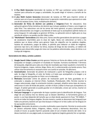 9. A Plus Math Generator. Generador de tarjetas en PDF que contienen sumas simples sin
       resolver para utilizarlas en juegos y actividades. Se puede elegir el número y tamaño de las
       tarjetas.
   10. A plus Math Custom Generator. Generador de tarjetas en PDF para imprimir similar al
       anterior pero en el que es posible determinar la operación matemática que aparecerá en cada
       una de las tarjetas (suma, resta, multiplicación división).
   11. Generador de fichas de dominó con palabras e imágenes (Tools for educators). Esta
       aplicación genera fichas temáticas de dominó que incluyen palabras o frases y una imagen en
       cada ficha. Tras seleccionar uno de los temas del menú general, se pasa a personalizar las
       fichas seleccionando una imagen y escribiendo el texto que la acompañará (admite textos en
       varias lenguas). En cada página se generan 10 fichas. La aplicación está en inglés pero es muy
       sencilla de utilizar y se pueden escribir tildes y eñes.
   12. “Worksheets” Generadores (ESL-Kids.com). Varios sencillos generadores de ejercicios y juegos
       de vocabulario imprimibles para la clase de inglés. Basta con seleccionar un tema y las
       palabras que se desea utilizar para generar hojas de caligrafía con las palabras elegidas,
       tarjetas de vocabulario, juegos de dados, la plantilla para eleborar un dado de imágenes,
       ejercicios tipo test y de ordenar las letras, tarjetas de bingo de dos tamaños, un tablero de
       imágenes para desarrollar juegos de mesa con las palabras seleccionadas, sopas de letras o un
       trompo de imágenes.

Generadores de vídeos, carteles y pósters

   1. Google Search Video Creator permite generar historias en forma de vídeos cortos a partir de
      búsquedas en Google y compartir el resultado en Youtube. Funciona escribiendo 7 términos
      de búsqueda, eligiendo para cada uno el tipo de resultados que mejor ayudarán a transmitir la
      historia (imágenes, mapas, noticias, blogs, libros, etc.) y seleccionando una banda sonora. Para
      utilizar esta herramienta es necesario tener una cuenta en youtube. Vía @srivero.
   2. Automotivator. Generador de pósters de motivación a partir de fotografías propias o de la
      web. Se elige la fotografía, el color de fondo y el texto que acompañará a la imagen y se
      genera un póster para guardar en Flickr o en el ordenador.
   3. Motivator. Generador online de pósters de motivación partir de fotos guardadas en el
      ordenador o alojadas en Internet (Flickr, Facebook, Photobucket, URL). Permite recortar la
      imagen seleccionada, elegir la orientación (retrato o paisaje), añadirle varios tipos de marcos,
      seleccionar el color de fondo del póster, escribir el título y editar la frase que acompañará a la
      imagen. El póster generado se puede guardar en el ordenador, enviar por correo, insertar en
      una web, foro o blog, etc.
   4. Find your language es un generador de hojas o posters para la identificación de lenguas. Tras
      elegir de una extensa lista los idiomas que se deseen identificar, la herramienta genera un
      poster o una hoja (depende del tamaño que se elija) donde aparecerá la frase “YO HABLO…”
      escrita en todas las lenguas elegidas. De esta manera, cuando se desconoce la(s) lengua(s) que
      habla una persona, bastará con que ésta busque e indique en la lista cuáles son las lenguas en
      las que puede comunicarse.
   5. Glogster. Generador de pósters y murales multimedia o para imprimir. Permite la construcción
      de pósters utilizando textos, imágenes, vídeos, música y elementos decorativos. Una vez
      creado el mural, se puede imprimir pulsando sobre él con el botón derecho del ratón. Si se
      desea insertarlo en una página web, es necesario registarse (registro gratuito) Ver un ejemplo.
 