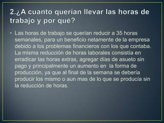 • Las horas de trabajo se querían reducir a 35 horas
semanales, para un beneficio netamente de la empresa
debido a los problemas financieros con los que contaba.
La misma reducción de horas laborales consistía en
erradicar las horas extras, agregar días de asueto sin
pago y principalmente un aumento en la forma de
producción, ya que al final de la semana se debería
producir los mismo o aun mas de lo que se producía sin
la reducción de horas.

 