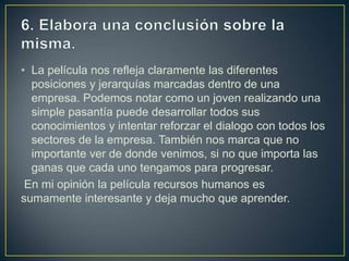 • La película nos refleja claramente las diferentes
posiciones y jerarquías marcadas dentro de una
empresa. Podemos notar como un joven realizando una
simple pasantía puede desarrollar todos sus
conocimientos y intentar reforzar el dialogo con todos los
sectores de la empresa. También nos marca que no
importante ver de donde venimos, si no que importa las
ganas que cada uno tengamos para progresar.
En mi opinión la película recursos humanos es
sumamente interesante y deja mucho que aprender.

 