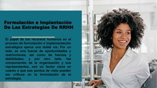 Formulación e Implantación
De Las Estrategias De RRHH
El papel de los recursos humanos en el
proceso de formulación e implementación
estratégica ejerce una doble vía: Por un
lado, es una fuente de oportunidades y
restricciones, así como de fuerzas y
debilidades; y por otro lado, los
componentes de la organización y sus
representantes, son un factor clave en
cuanto a que sus puntos de vista pueden
ser críticos en la formulación de la
estrategia.
 