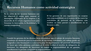 Recursos Humanos como actividad estratégica
Es la unión de los recursos humanos con
los objetivos y metas para mejorar el
desempeño estratégico de la empresa y el
desarrollo de la cultura organizacional para
fomentar la innovación, la flexibilidad y la
ventaja competitiva.
Si los gerentes de una organización no aceptan
esta responsabilidad, en el mejores de los casos las
actividades de personal de la empresa solo
tendrán un éxito parcial o sencillamente no se
llevaran a cabo.
Cuando los gerentes de las diversas áreas determinan que el trabajo de recursos humanos
constituye un obstáculo para la realización de sus demás actividades, ese trabajo puede ser
resignado a otro funcionario o a una nueva área del departamento del personal. El proceso
de hacer que todas personas participen en la labor reciben el nombre de delegación de
funciones. La delegaron de funciones no reduce la responsabilidad de un gerente,
sencillamente le permite compartir su responsabilidad.
 
