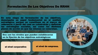 Formulación De Los Objetivos De RRHH
En esta etapa de formulación de los objetivos,
desempeña un papel fundamental en el análisis
estratégico, porque se constituye en el marco de
referencia a partir del cual se construirán y definirán
las estrategias sociales, así como los distintos
planes de acción en que las mismas se concretan.
Dos son los niveles que pueden establecerse
en la fijación de los objetivos estratégicos:
el nivel corporativo el nivel de empresa.
 