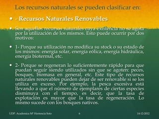 Los recursos naturales se pueden clasificar en:
 - Recursos Naturales Renovables
 Son aquellos recursos naturales cuya existencia no se agota
  por la utilización de los mismos. Esto puede ocurrir por dos
  motivos:
 1- Porque su utilización no modifica su stock o su estado de
  los mismos: energía solar, energía eólica, energía hidráulica,
  energía biotermal, etc.
 2- Porque se regeneran lo suficientemente rápido para que
  puedan seguir siendo utilizados sin que se agoten: peces,
  bosques, biomasa en general, etc. Este tipo de recursos
  naturales renovables pueden dejar de ser renovable si se los
  utiliza en exceso. Por ejemplo, la pesca excesiva está
  llevando a que el número de ejemplares de ciertas especies
  disminuya con el tiempo, es decir, que la tasa de
  explotación es mayor que la tasa de regeneración. Lo
  mismo sucede con los bosques nativos.

UDP. Academica Mª Hortencia Soto   6                        14-12-2012
 