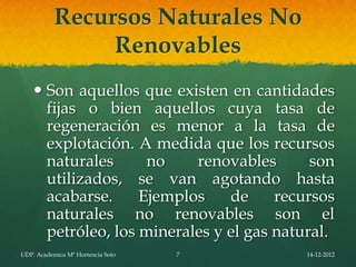 Recursos Naturales No
                Renovables
     Son aquellos que existen en cantidades
      fijas o bien aquellos cuya tasa de
      regeneración es menor a la tasa de
      explotación. A medida que los recursos
      naturales      no    renovables       son
      utilizados, se van agotando hasta
      acabarse.     Ejemplos    de     recursos
      naturales no renovables son el
      petróleo, los minerales y el gas natural.
UDP. Academica Mª Hortencia Soto   7       14-12-2012
 