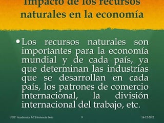 Impacto de los recursos
       naturales en la economía

     Los recursos naturales son
      importantes para la economía
      mundial y de cada país, ya
      que determinan las industrias
      que se desarrollan en cada
      país, los patrones de comercio
      internacional,    la   división
      internacional del trabajo, etc.
UDP. Academica Mª Hortencia Soto   9   14-12-2012
 