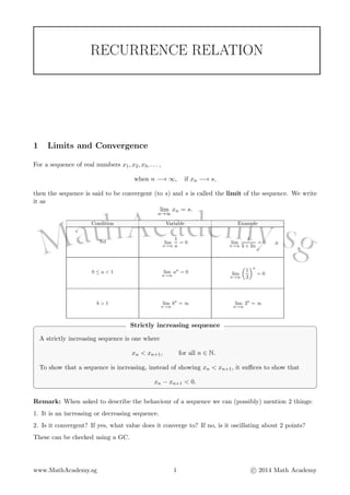 RECURRENCE RELATION
1 Limits and Convergence
For a sequence of real numbers x1, x2, x3, . . . ,
when n −→ ∞, if xn −→ s,
then the sequence is said to be convergent (to s) and s is called the limit of the sequence. We write
it as
lim
n→∞
xn = s.
Condition Variable Example
Nil lim
n→∞
1
n
= 0 lim
n→∞
1
3 + 2n
= 0
0 ≤ a < 1 lim
n→∞
an
= 0 lim
n→∞
1
3
n
= 0
b > 1 lim
n→∞
bn
= ∞ lim
n→∞
3n
= ∞
Strictly increasing sequence
A strictly increasing sequence is one where
xn < xn+1, for all n ∈ N.
To show that a sequence is increasing, instead of showing xn < xn+1, it suﬃces to show that
xn − xn+1 < 0.
Remark: When asked to describe the behaviour of a sequence we can (possibly) mention 2 things:
1. It is an increasing or decreasing sequence.
2. Is it convergent? If yes, what value does it converge to? If no, is it oscillating about 2 points?
These can be checked using a GC.
www.MathAcademy.sg 1 c 2014 Math Academy
 