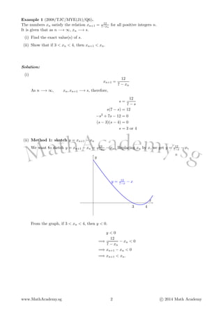 Example 1 (2008/TJC/MYE(J1)/Q6).
The numbers xn satisfy the relation xn+1 = 12
7−xn
for all positive integers n.
It is given that as n −→ ∞, xn −→ s.
(i) Find the exact value(s) of s.
(ii) Show that if 3 < xn < 4, then xn+1 < xn.
Solution:
(i)
xn+1 =
12
7 − xn
As n −→ ∞, xn, xn+1 −→ s, therefore,
s =
12
7 − s
s(7 − s) = 12
−s2
+ 7s − 12 = 0
(s − 3)(s − 4) = 0
s = 3 or 4
(ii) Method 1: sketch y = xn+1 − xn
We want to sketch y = xn+1 − xn = 12
7−xn
− xn. Replacing xn by x, we get y = 12
7−x − x.
3 4
y = 12
7−x − x
x
y
From the graph, if 3 < xn < 4, then y < 0.
y < 0
=⇒
12
7 − xn
− xn < 0
=⇒ xn+1 − xn < 0
=⇒ xn+1 < xn.
www.MathAcademy.sg 2 c 2014 Math Academy
 