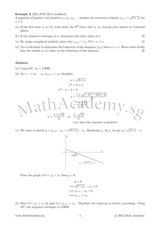 Example 2 (2011/PJC/II/2 modiﬁed).
A sequence of positive real numbers x1, x2, x3, . . . satisﬁes the recurrence relation xn+1 =
√
3 + xn for
n ≥ 1.
(a) If the ﬁrst term x1 is 1.5, write down the 6th term, that is, x6, leaving your answer to 4 decimal
places.
(b) If the sequence converges to α, determine the exact value of α. [2]
(c) By using a graphical method, prove that xn+1 > xn if 0 < x < α. [2]
(d) Use a calculator to determine the behaviour of the sequence {xn} when x1 = 1. Hence state brieﬂy
how the results in (c) relate to the behaviour of the sequence. [2]
Solution:
(a) Using GC, x6 = 2.3009.
(b) As n −→ ∞, xn, xn+1 −→ α, therefore,
α =
√
3 + α
α2
= 3 + α
α2
− α − 3 = 0
α =
1 ± (−1)2 − 4(1)(−3)
2
=
1 ±
√
13
2
α =
1 +
√
13
2
or
1 −
√
13
2
(rej, since the sequence is positive)
(c) We want to sketch y = xn+1 − xn =
√
3 + xn − xn. Replacing xn by x, we get y =
√
3 + x − x.
1+
√
13
2
y =
√
3 + x − x
x
y
From the graph, if 0 < xn < α, then y > 0.
y > 0
=⇒
√
3 + xn − xn > 0
=⇒ xn+1 − xn > 0
=⇒ xn+1 > xn.
(d) Since 0 < x1 < α, by part (c), xn+1 > xn. Therefore the sequence is strictly increasing. Using
GC, the sequence converges to 2.3028.
www.MathAcademy.sg 4 c 2014 Math Academy
 