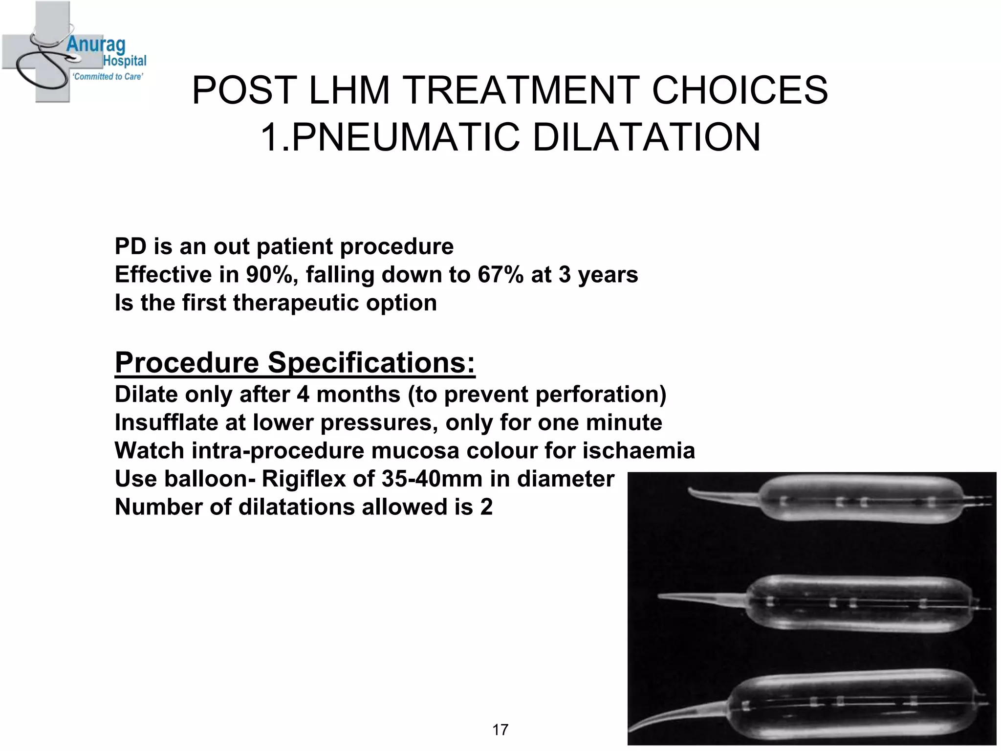 POST LHM TREATMENT CHOICES
1.PNEUMATIC DILATATION
PD is an out patient procedure
Effective in 90%, falling down to 67% at 3 years
Is the first therapeutic option
Procedure Specifications:
Dilate only after 4 months (to prevent perforation)
Insufflate at lower pressures, only for one minute
Watch intra-procedure mucosa colour for ischaemia
Use balloon- Rigiflex of 35-40mm in diameter
Number of dilatations allowed is 2
17
 