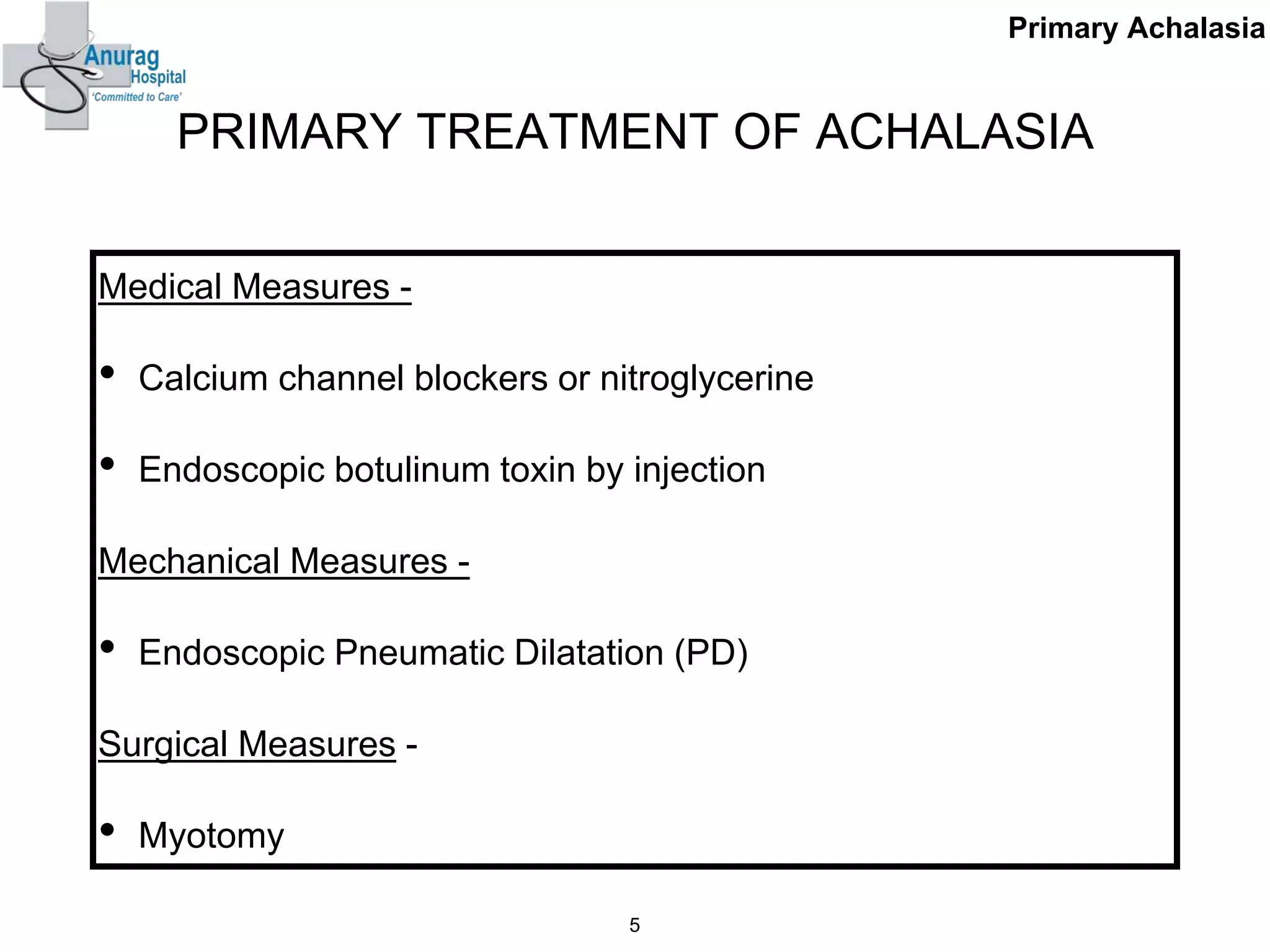 PRIMARY TREATMENT OF ACHALASIA
Medical Measures -
• Calcium channel blockers or nitroglycerine
• Endoscopic botulinum toxin by injection
Mechanical Measures -
• Endoscopic Pneumatic Dilatation (PD)
Surgical Measures -
• Myotomy
5
Primary Achalasia
 