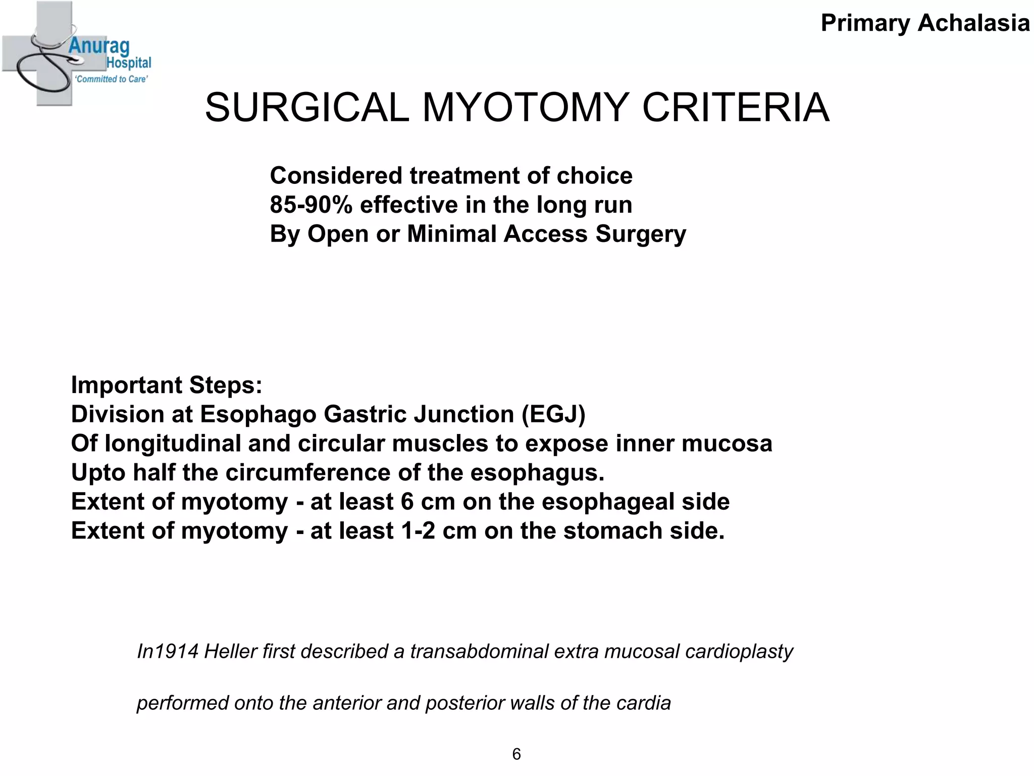 SURGICAL MYOTOMY CRITERIA
Considered treatment of choice
85-90% effective in the long run
By Open or Minimal Access Surgery
Important Steps:
Division at Esophago Gastric Junction (EGJ)
Of longitudinal and circular muscles to expose inner mucosa
Upto half the circumference of the esophagus.
Extent of myotomy - at least 6 cm on the esophageal side
Extent of myotomy - at least 1-2 cm on the stomach side.
6
Primary Achalasia
In1914 Heller first described a transabdominal extra mucosal cardioplasty
performed onto the anterior and posterior walls of the cardia
 