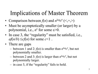 3
Implications of Master Theorem
• Comparison between f(n) and nlogb
a
(<,=,>)
• Must be asymptotically smaller (or larger) by a
polynomial, i.e., n
for some >0.
• In case 3, the “regularity” must be satisfied, i.e.,
af(n/b) cf(n) for some c<1 .
• There are gaps
– between 1 and 2: f(n) is smaller than nlogb
a
, but not
polynomially smaller.
– between 2 and 3: f(n) is larger than nlogb
a
, but not
polynomially larger.
– in case 3, if the “regularity” fails to hold.
 