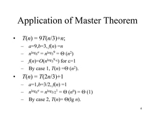 4
Application of Master Theorem
• T(n) = 9T(n/3)+n;
– a=9,b=3, f(n) =n
– nlogb
a
= nlog3
9
=  (n2)
– f(n)=O(nlog3
9-) for =1
– By case 1, T(n) = (n2).
• T(n) = T(2n/3)+1
– a=1,b=3/2, f(n) =1
– nlogb
a
= nlog3/2
1
=  (n0) =  (1)
– By case 2, T(n)= (lg n).
 