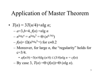 5
Application of Master Theorem
• T(n) = 3T(n/4)+nlg n;
– a=3,b=4, f(n) =nlg n
– nlogb
a
= nlog4
3
=  (n0.793)
– f(n)= (nlog4
3+) for 0.2
– Moreover, for large n, the “regularity” holds for
c=3/4.
• af(n/b) =3(n/4)lg (n/4)  (3/4)nlg n = cf(n)
– By case 3, T(n) = (f(n))= (nlg n).
 