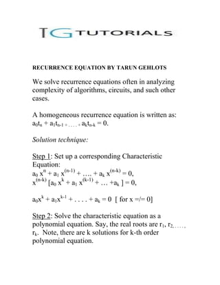 RECURRENCE EQUATION BY TARUN GEHLOTS

We solve recurrence equations often in analyzing
complexity of algorithms, circuits, and such other
cases.

A homogeneous recurrence equation is written as:
a0tn + a1tn-1 + . . . . + aktn-k = 0.

Solution technique:

Step 1: Set up a corresponding Characteristic
Equation:
a0 xn + a1 x(n-1) + …. + ak x(n-k) = 0,
x(n-k) [a0 xk + a1 x(k-1) + … +ak ] = 0,

a0xk + a1xk-1 + . . . . + ak = 0 [ for x =/= 0]

Step 2: Solve the characteristic equation as a
polynomial equation. Say, the real roots are r1, r2, . . . . ,
rk. Note, there are k solutions for k-th order
polynomial equation.
 