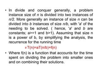• In divide and conquer generally, a problem
instance size of n is divided into two instances of
n/2. More generally an instance of size n can be
divided into b instances of size n/b, with 'a' of the
needing to be solved. ( hence, 'a' and b are
constants; a>=1 and b>1). Assuming that size n
is a power of b, by simplifying the analysis, the
recurrence for the running time
»T(n)=aT(n/b)+f(n)
• Where f(n) is a function that accounts for the time
spent on dividing the problem into smaller ones
and on combining their solutions.

 
