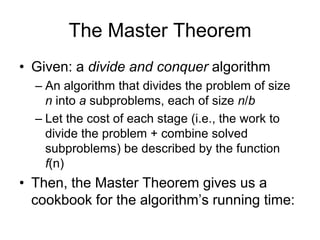 The Master Theorem
• Given: a divide and conquer algorithm
– An algorithm that divides the problem of size
n into a subproblems, each of size n/b
– Let the cost of each stage (i.e., the work to
divide the problem + combine solved
subproblems) be described by the function
f(n)

• Then, the Master Theorem gives us a
cookbook for the algorithm’s running time:

 