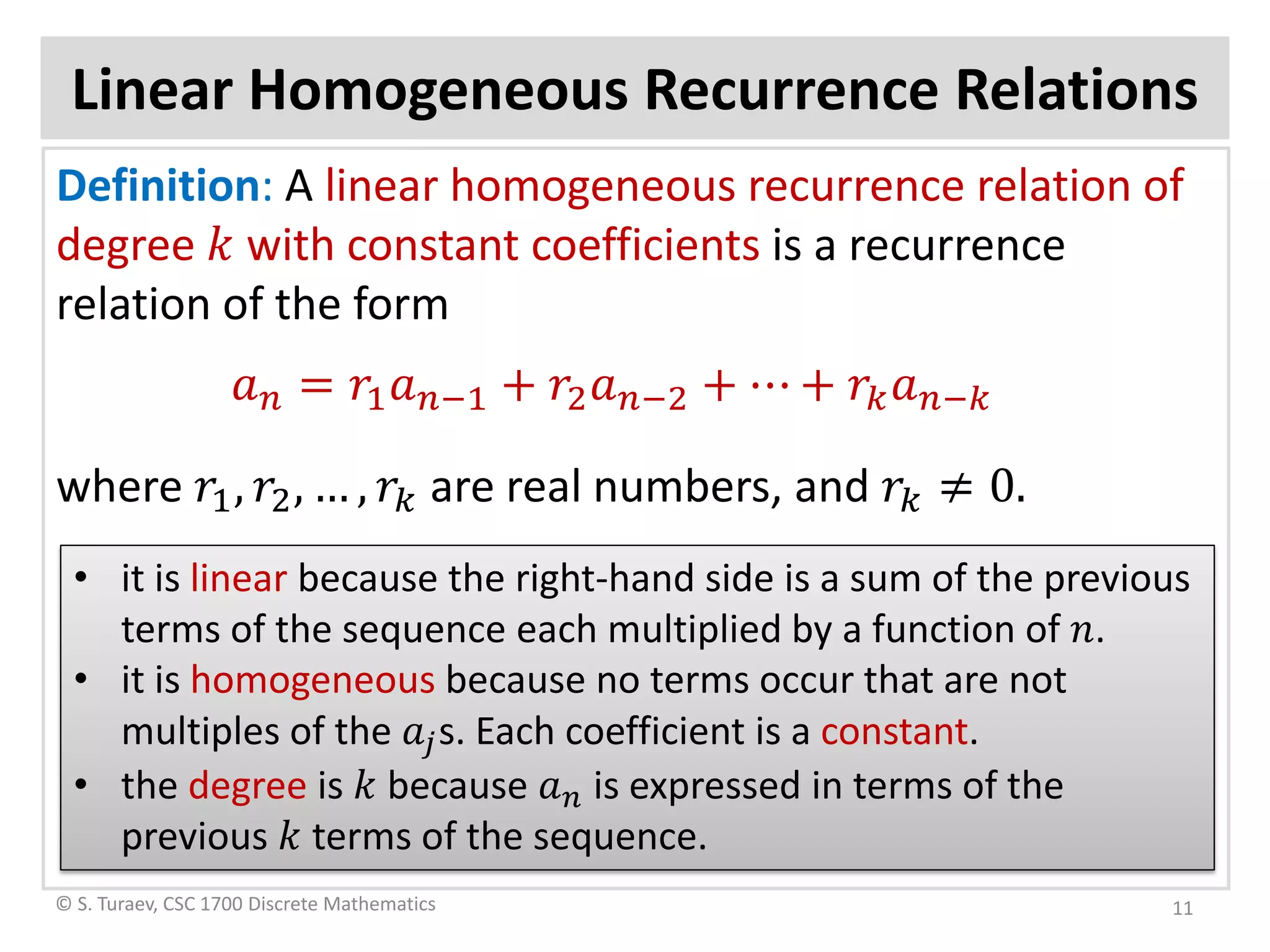 Linear Homogeneous Recurrence Relations
Definition: A linear homogeneous recurrence relation of
degree 𝑘𝑘 with constant coefficients is a recurrence
relation of the form
𝑎𝑎𝑛𝑛 = 𝑟𝑟1 𝑎𝑎𝑛𝑛−1 + 𝑟𝑟2 𝑎𝑎𝑛𝑛−2 + ⋯ + 𝑟𝑟𝑘𝑘 𝑎𝑎𝑛𝑛−𝑘𝑘
where 𝑟𝑟1, 𝑟𝑟2, … , 𝑟𝑟𝑘𝑘 are real numbers, and 𝑟𝑟𝑘𝑘 ≠ 0.
© S. Turaev, CSC 1700 Discrete Mathematics
• it is linear because the right-hand side is a sum of the previous
terms of the sequence each multiplied by a function of 𝑛𝑛.
• it is homogeneous because no terms occur that are not
multiples of the 𝑎𝑎𝑗𝑗s. Each coefficient is a constant.
• the degree is 𝑘𝑘 because 𝑎𝑎𝑛𝑛 is expressed in terms of the
previous 𝑘𝑘 terms of the sequence.
11
 