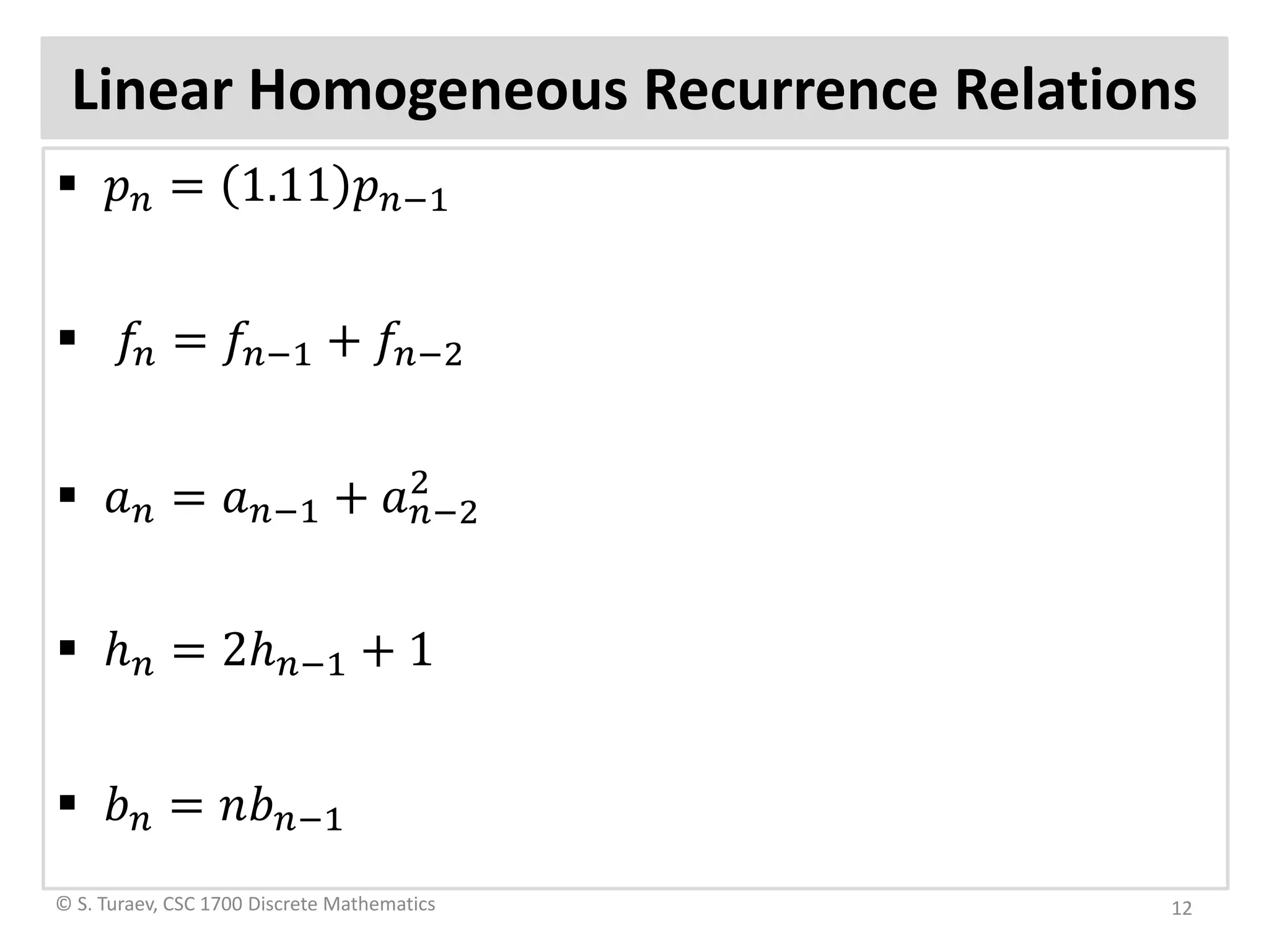 Linear Homogeneous Recurrence Relations
 𝑝𝑝𝑛𝑛 = 1.11 𝑝𝑝𝑛𝑛−1
 𝑓𝑓𝑛𝑛 = 𝑓𝑓𝑛𝑛−1 + 𝑓𝑓𝑛𝑛−2
 𝑎𝑎𝑛𝑛 = 𝑎𝑎𝑛𝑛−1 + 𝑎𝑎𝑛𝑛−2
2
 ℎ𝑛𝑛 = 2ℎ𝑛𝑛−1 + 1
 𝑏𝑏𝑛𝑛 = 𝑛𝑛𝑏𝑏𝑛𝑛−1
© S. Turaev, CSC 1700 Discrete Mathematics 12
 