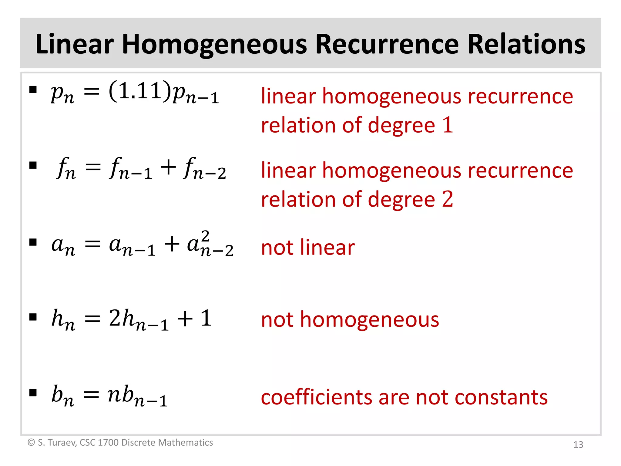 Linear Homogeneous Recurrence Relations
 𝑝𝑝𝑛𝑛 = 1.11 𝑝𝑝𝑛𝑛−1
 𝑓𝑓𝑛𝑛 = 𝑓𝑓𝑛𝑛−1 + 𝑓𝑓𝑛𝑛−2
 𝑎𝑎𝑛𝑛 = 𝑎𝑎𝑛𝑛−1 + 𝑎𝑎𝑛𝑛−2
2
 ℎ𝑛𝑛 = 2ℎ𝑛𝑛−1 + 1
 𝑏𝑏𝑛𝑛 = 𝑛𝑛𝑏𝑏𝑛𝑛−1
© S. Turaev, CSC 1700 Discrete Mathematics
linear homogeneous recurrence
relation of degree 1
linear homogeneous recurrence
relation of degree 2
not linear
not homogeneous
coefficients are not constants
13
 