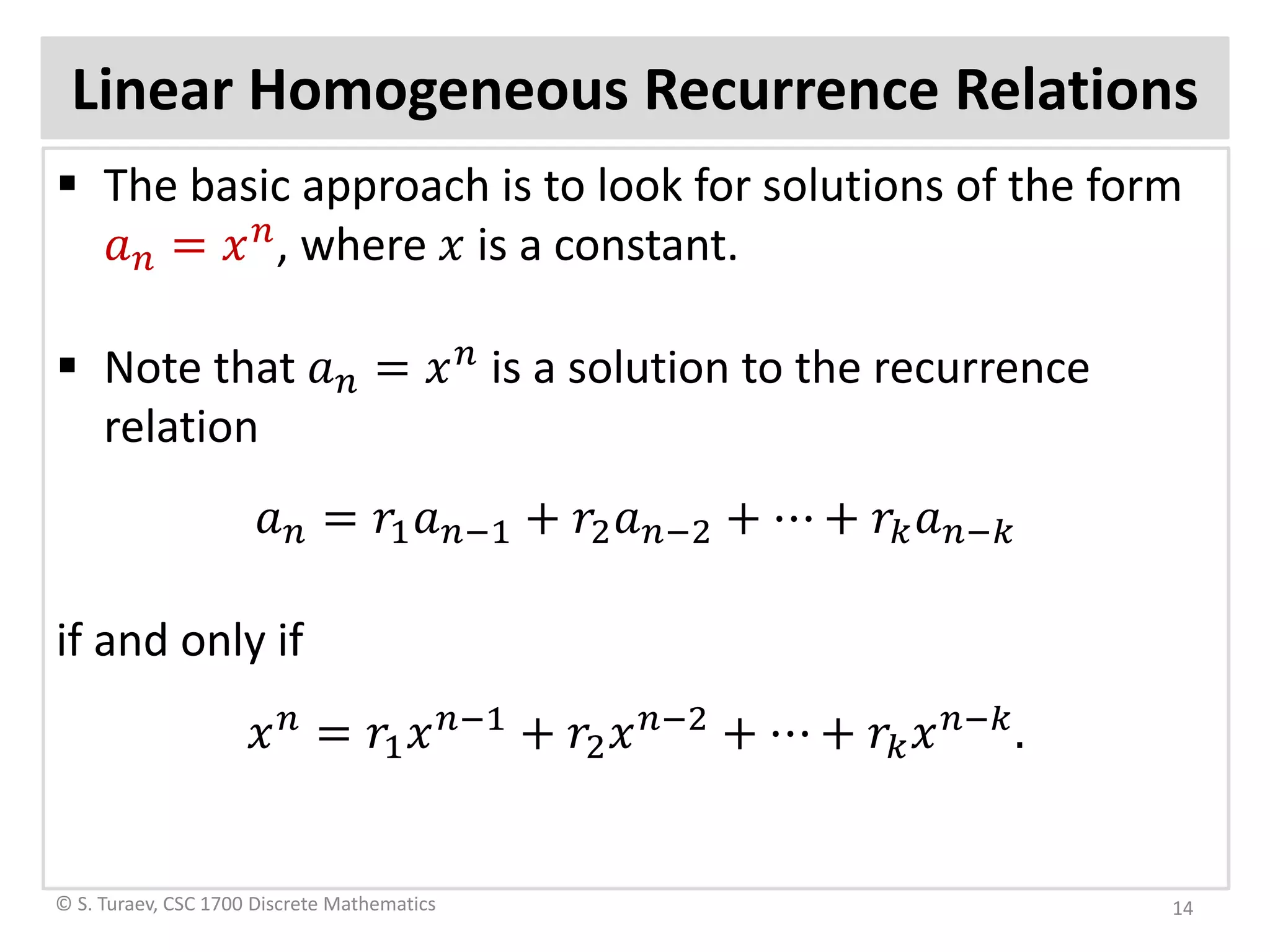Linear Homogeneous Recurrence Relations
 The basic approach is to look for solutions of the form
𝑎𝑎𝑛𝑛 = 𝑥𝑥 𝑛𝑛
, where 𝑥𝑥 is a constant.
 Note that 𝑎𝑎𝑛𝑛 = 𝑥𝑥 𝑛𝑛
is a solution to the recurrence
relation
𝑎𝑎𝑛𝑛 = 𝑟𝑟1 𝑎𝑎𝑛𝑛−1 + 𝑟𝑟2 𝑎𝑎𝑛𝑛−2 + ⋯ + 𝑟𝑟𝑘𝑘 𝑎𝑎𝑛𝑛−𝑘𝑘
if and only if
𝑥𝑥 𝑛𝑛
= 𝑟𝑟1 𝑥𝑥 𝑛𝑛−1
+ 𝑟𝑟2 𝑥𝑥 𝑛𝑛−2
+ ⋯ + 𝑟𝑟𝑘𝑘 𝑥𝑥 𝑛𝑛−𝑘𝑘
.
© S. Turaev, CSC 1700 Discrete Mathematics 14
 