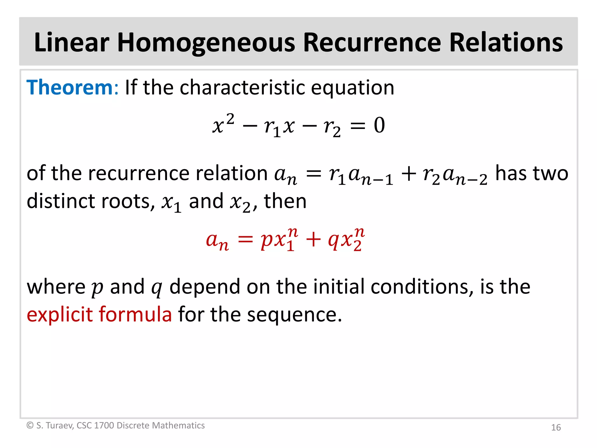 Linear Homogeneous Recurrence Relations
Theorem: If the characteristic equation
𝑥𝑥2
− 𝑟𝑟1 𝑥𝑥 − 𝑟𝑟2 = 0
of the recurrence relation 𝑎𝑎𝑛𝑛 = 𝑟𝑟1 𝑎𝑎𝑛𝑛−1 + 𝑟𝑟2 𝑎𝑎𝑛𝑛−2 has two
distinct roots, 𝑥𝑥1 and 𝑥𝑥2, then
𝑎𝑎𝑛𝑛 = 𝑝𝑝𝑥𝑥1
𝑛𝑛
+ 𝑞𝑞𝑥𝑥2
𝑛𝑛
where 𝑝𝑝 and 𝑞𝑞 depend on the initial conditions, is the
explicit formula for the sequence.
© S. Turaev, CSC 1700 Discrete Mathematics 16
 