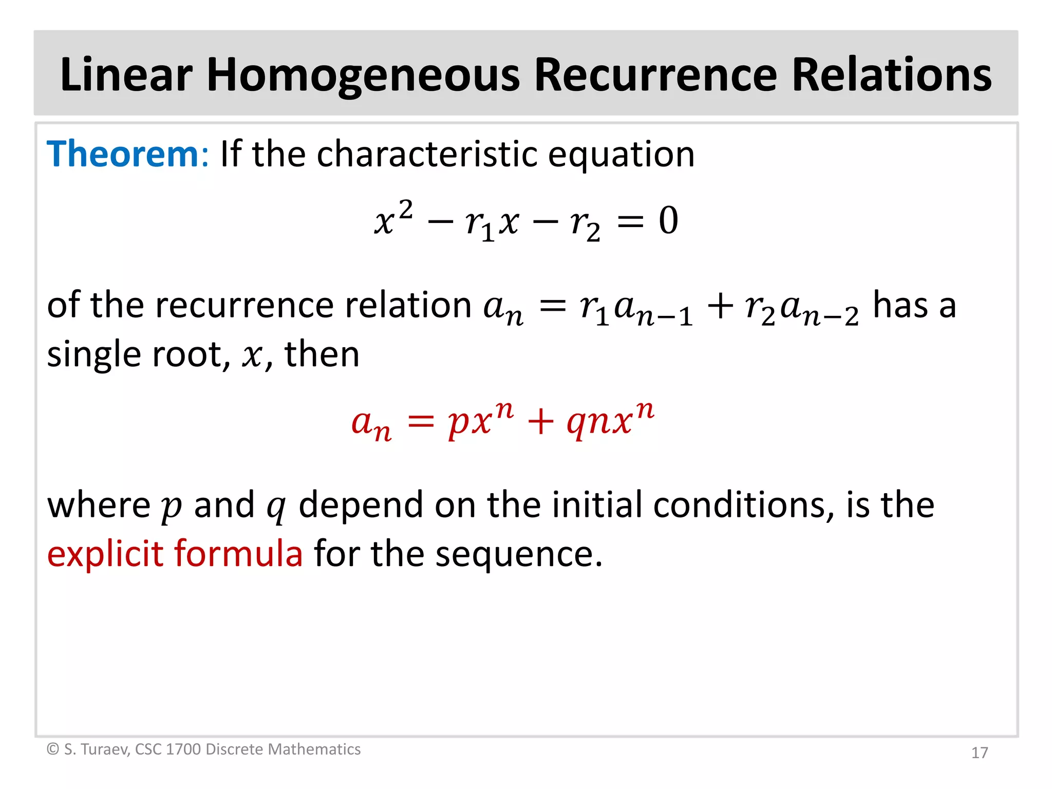 Linear Homogeneous Recurrence Relations
Theorem: If the characteristic equation
𝑥𝑥2
− 𝑟𝑟1 𝑥𝑥 − 𝑟𝑟2 = 0
of the recurrence relation 𝑎𝑎𝑛𝑛 = 𝑟𝑟1 𝑎𝑎𝑛𝑛−1 + 𝑟𝑟2 𝑎𝑎𝑛𝑛−2 has a
single root, 𝑥𝑥, then
𝑎𝑎𝑛𝑛 = 𝑝𝑝𝑥𝑥 𝑛𝑛
+ 𝑞𝑞𝑞𝑞𝑥𝑥 𝑛𝑛
where 𝑝𝑝 and 𝑞𝑞 depend on the initial conditions, is the
explicit formula for the sequence.
© S. Turaev, CSC 1700 Discrete Mathematics 17
 