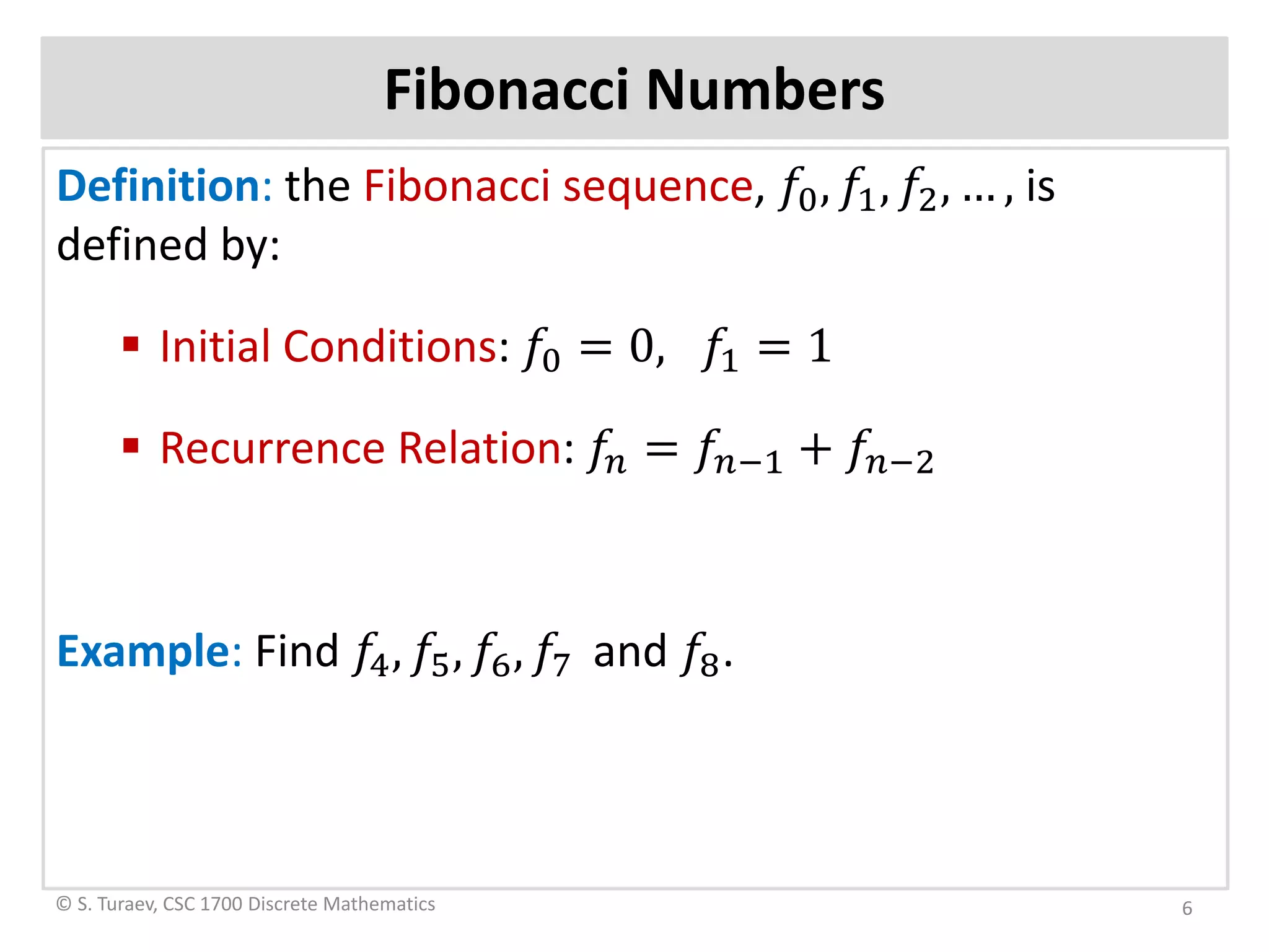 Fibonacci Numbers
Definition: the Fibonacci sequence, 𝑓𝑓0, 𝑓𝑓1, 𝑓𝑓2, … , is
defined by:
 Initial Conditions: 𝑓𝑓0 = 0, 𝑓𝑓1 = 1
 Recurrence Relation: 𝑓𝑓𝑛𝑛 = 𝑓𝑓𝑛𝑛−1 + 𝑓𝑓𝑛𝑛−2
Example: Find 𝑓𝑓4, 𝑓𝑓5, 𝑓𝑓6, 𝑓𝑓7 and 𝑓𝑓8.
© S. Turaev, CSC 1700 Discrete Mathematics 6
 