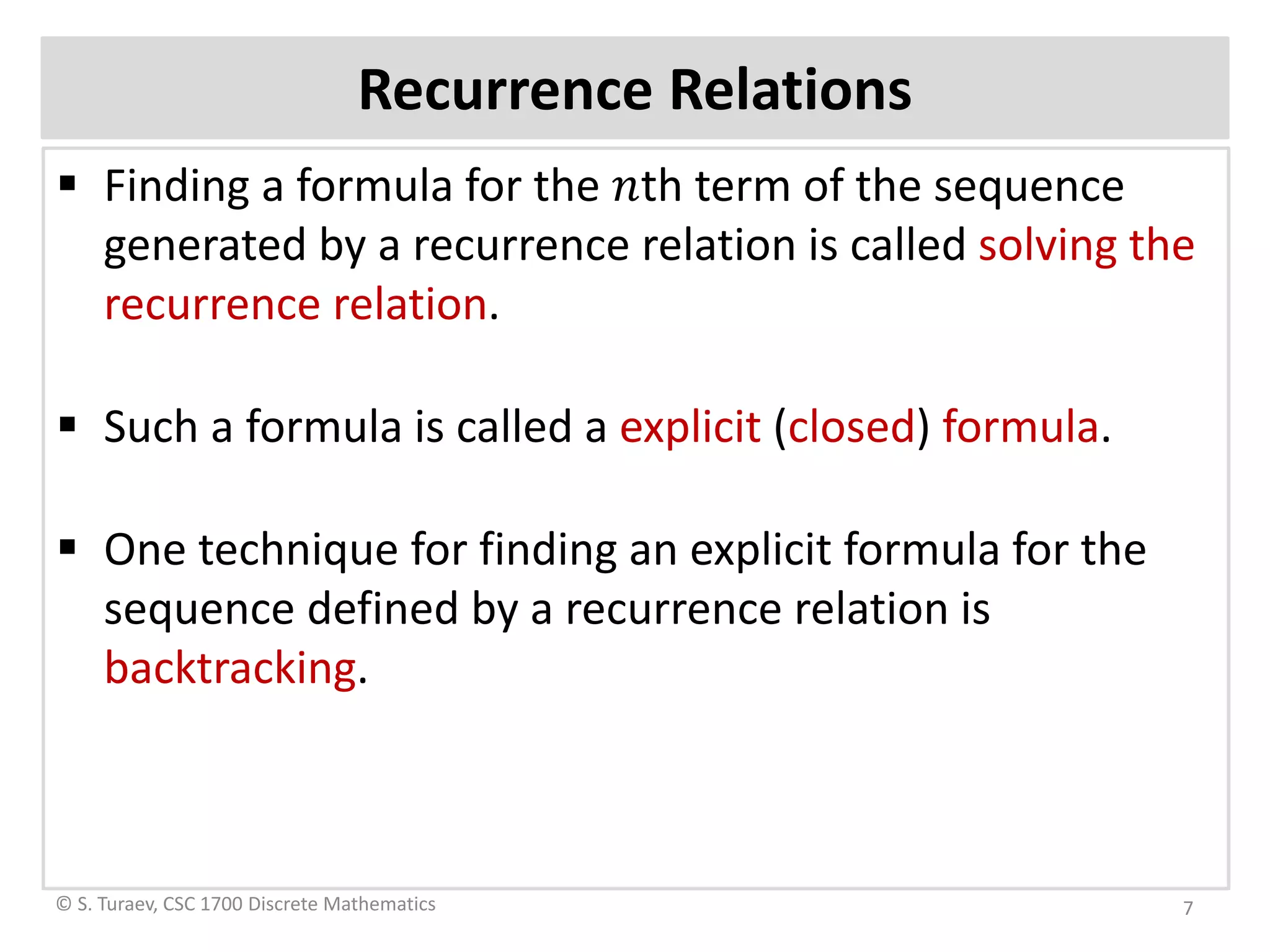 Recurrence Relations
 Finding a formula for the 𝑛𝑛th term of the sequence
generated by a recurrence relation is called solving the
recurrence relation.
 Such a formula is called a explicit (closed) formula.
 One technique for finding an explicit formula for the
sequence defined by a recurrence relation is
backtracking.
© S. Turaev, CSC 1700 Discrete Mathematics 7
 