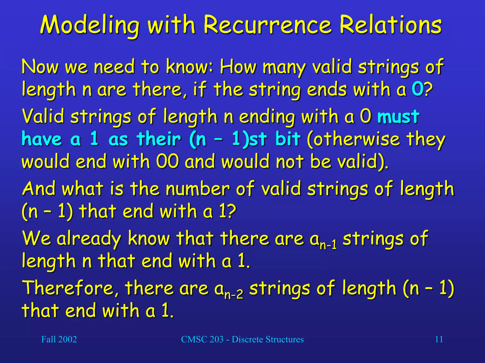 Fall 2002 CMSC 203 - Discrete Structures 11
Modeling with Recurrence Relations
Now we need to know: How many valid strings of
length n are there, if the string ends with a 0?
Valid strings of length n ending with a 0 must
have a 1 as their (n – 1)st bit (otherwise they
would end with 00 and would not be valid).
And what is the number of valid strings of length
(n – 1) that end with a 1?
We already know that there are an-1 strings of
length n that end with a 1.
Therefore, there are an-2 strings of length (n – 1)
that end with a 1.
 