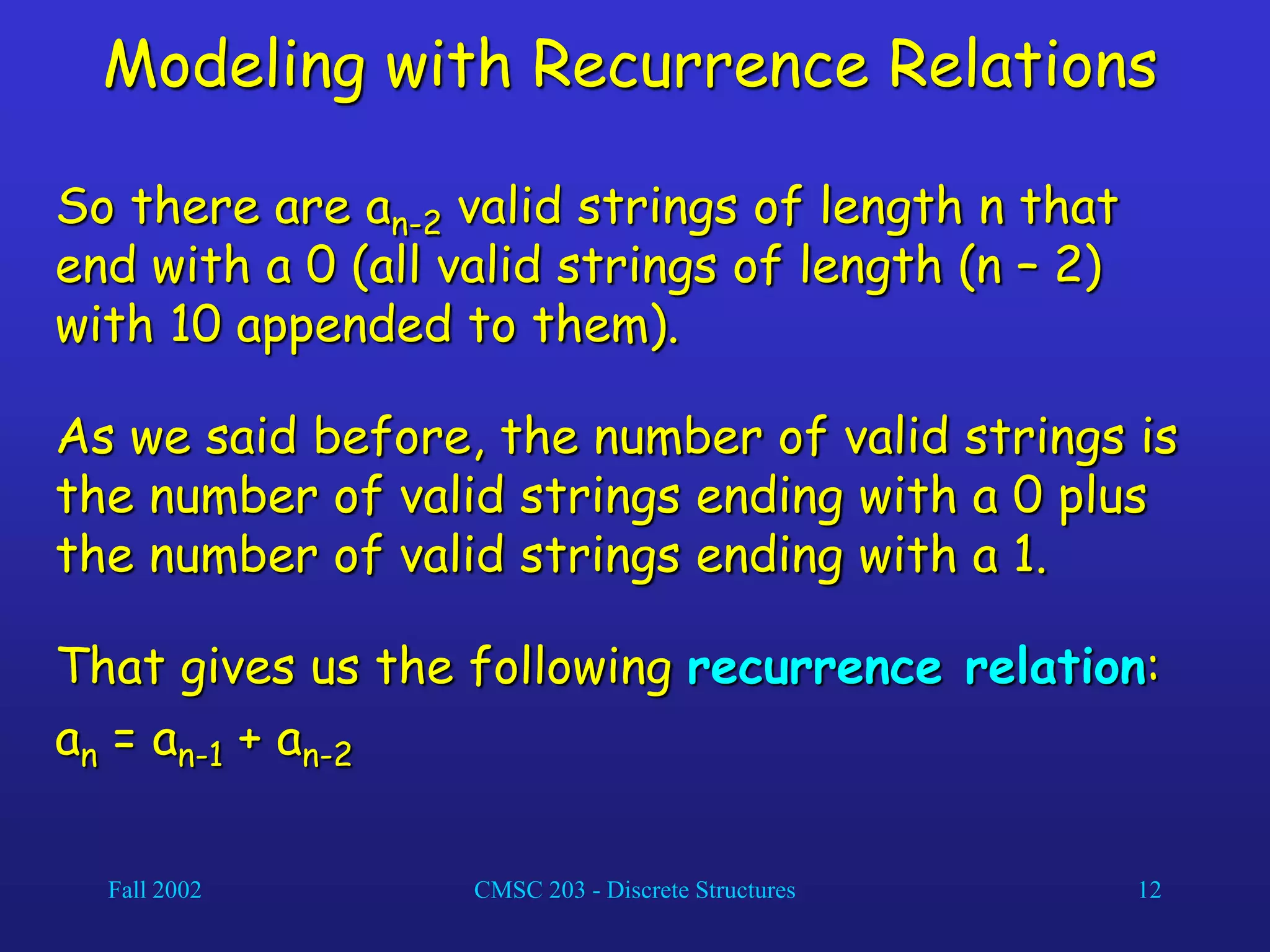 Fall 2002 CMSC 203 - Discrete Structures 12
Modeling with Recurrence Relations
So there are an-2 valid strings of length n that
end with a 0 (all valid strings of length (n – 2)
with 10 appended to them).
As we said before, the number of valid strings is
the number of valid strings ending with a 0 plus
the number of valid strings ending with a 1.
That gives us the following recurrence relation:
an = an-1 + an-2
 