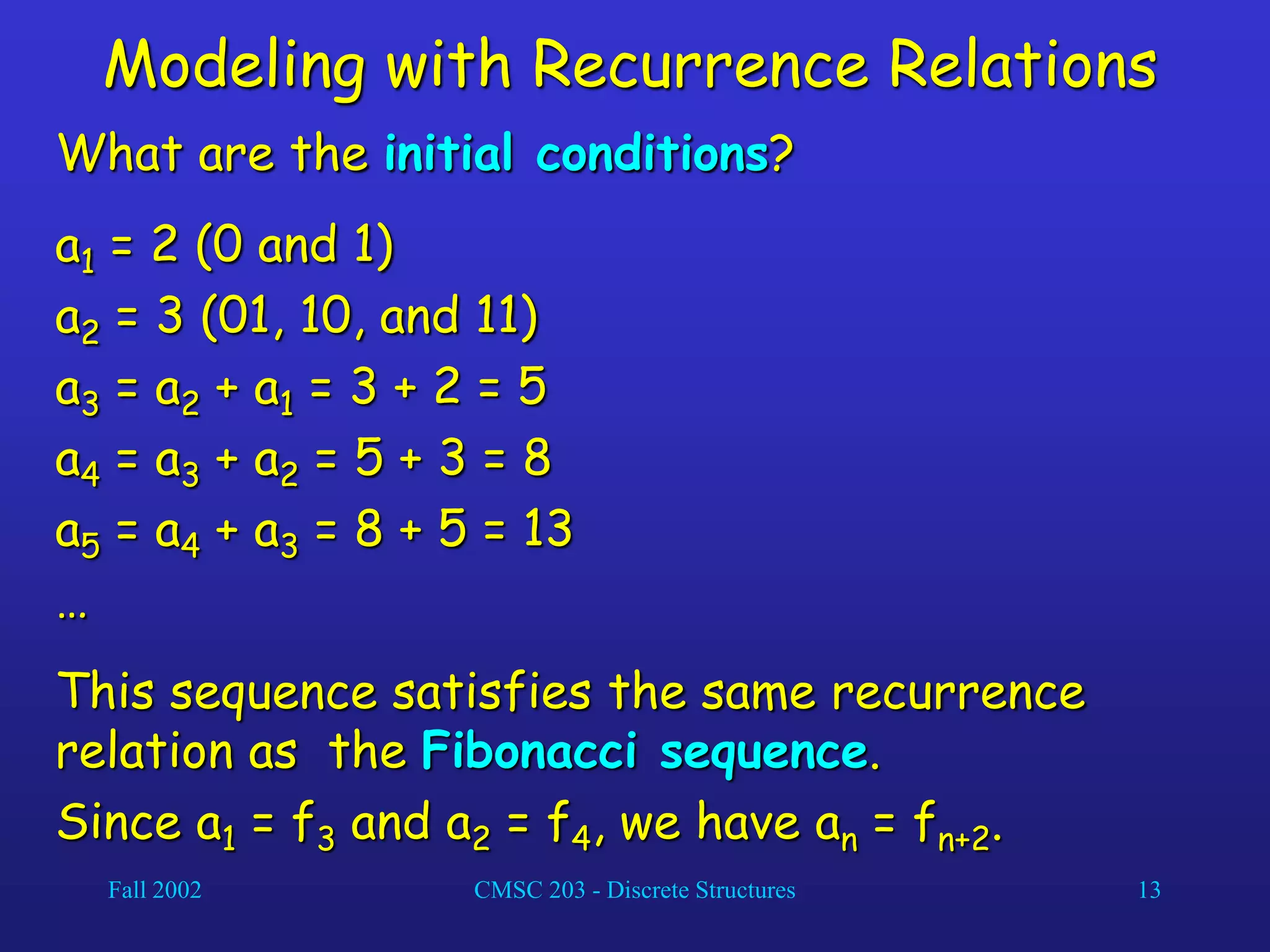 Fall 2002 CMSC 203 - Discrete Structures 13
Modeling with Recurrence Relations
What are the initial conditions?
a1 = 2 (0 and 1)
a2 = 3 (01, 10, and 11)
a3 = a2 + a1 = 3 + 2 = 5
a4 = a3 + a2 = 5 + 3 = 8
a5 = a4 + a3 = 8 + 5 = 13
…
This sequence satisfies the same recurrence
relation as the Fibonacci sequence.
Since a1 = f3 and a2 = f4, we have an = fn+2.
 
