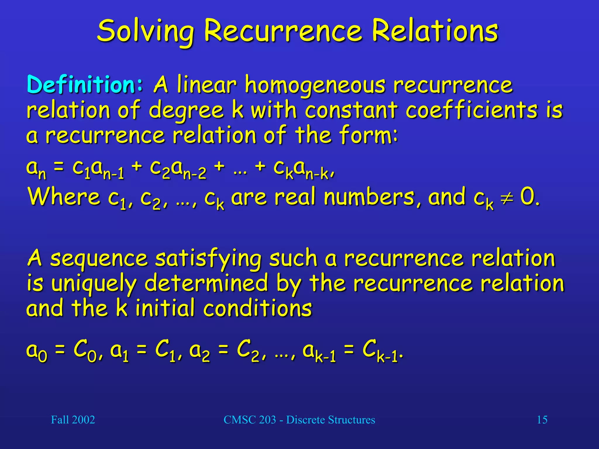 Fall 2002 CMSC 203 - Discrete Structures 15
Solving Recurrence Relations
Definition: A linear homogeneous recurrence
relation of degree k with constant coefficients is
a recurrence relation of the form:
an = c1an-1 + c2an-2 + … + ckan-k,
Where c1, c2, …, ck are real numbers, and ck  0.
A sequence satisfying such a recurrence relation
is uniquely determined by the recurrence relation
and the k initial conditions
a0 = C0, a1 = C1, a2 = C2, …, ak-1 = Ck-1.
 