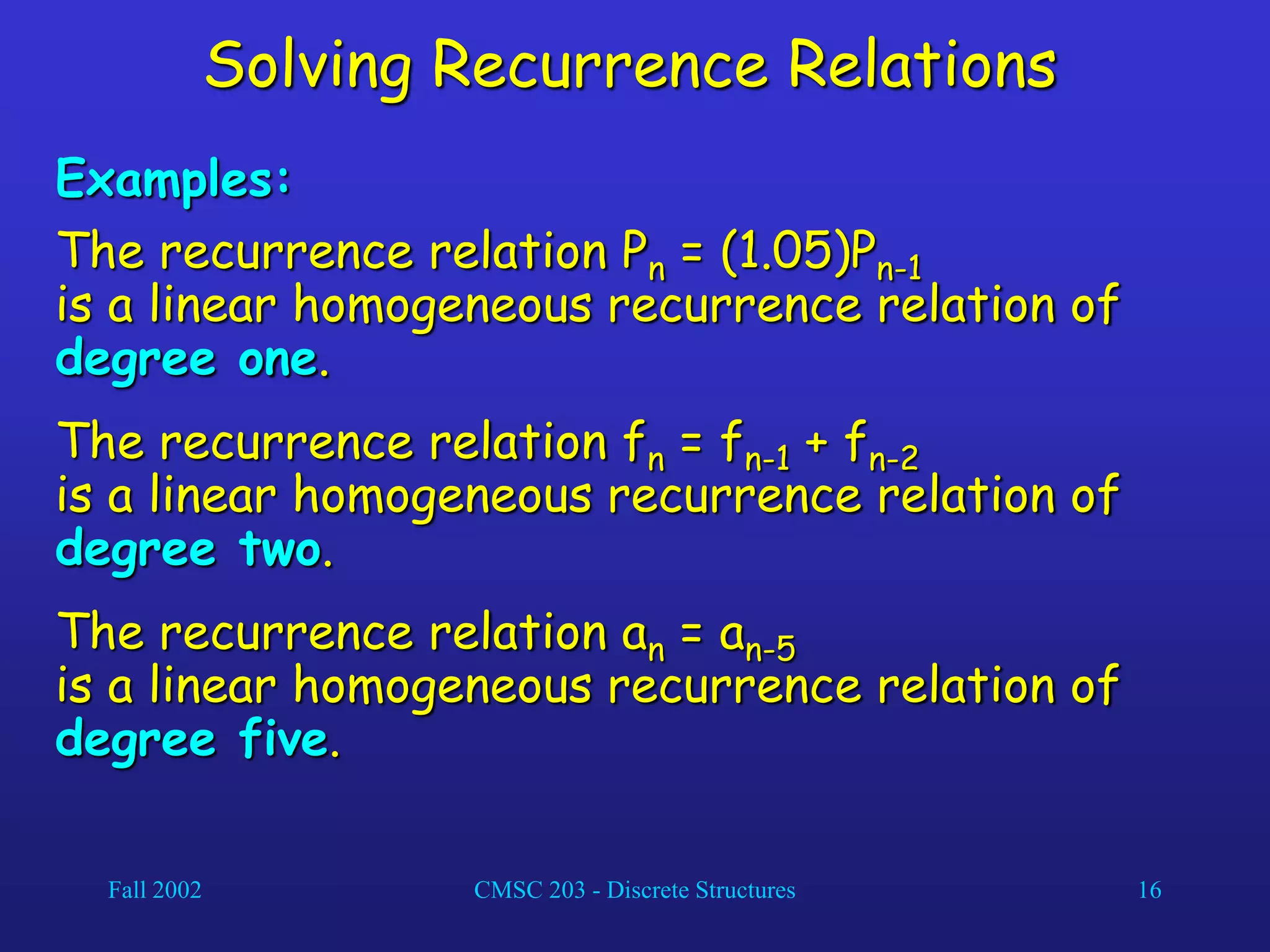 Fall 2002 CMSC 203 - Discrete Structures 16
Solving Recurrence Relations
Examples:
The recurrence relation Pn = (1.05)Pn-1
is a linear homogeneous recurrence relation of
degree one.
The recurrence relation fn = fn-1 + fn-2
is a linear homogeneous recurrence relation of
degree two.
The recurrence relation an = an-5
is a linear homogeneous recurrence relation of
degree five.
 