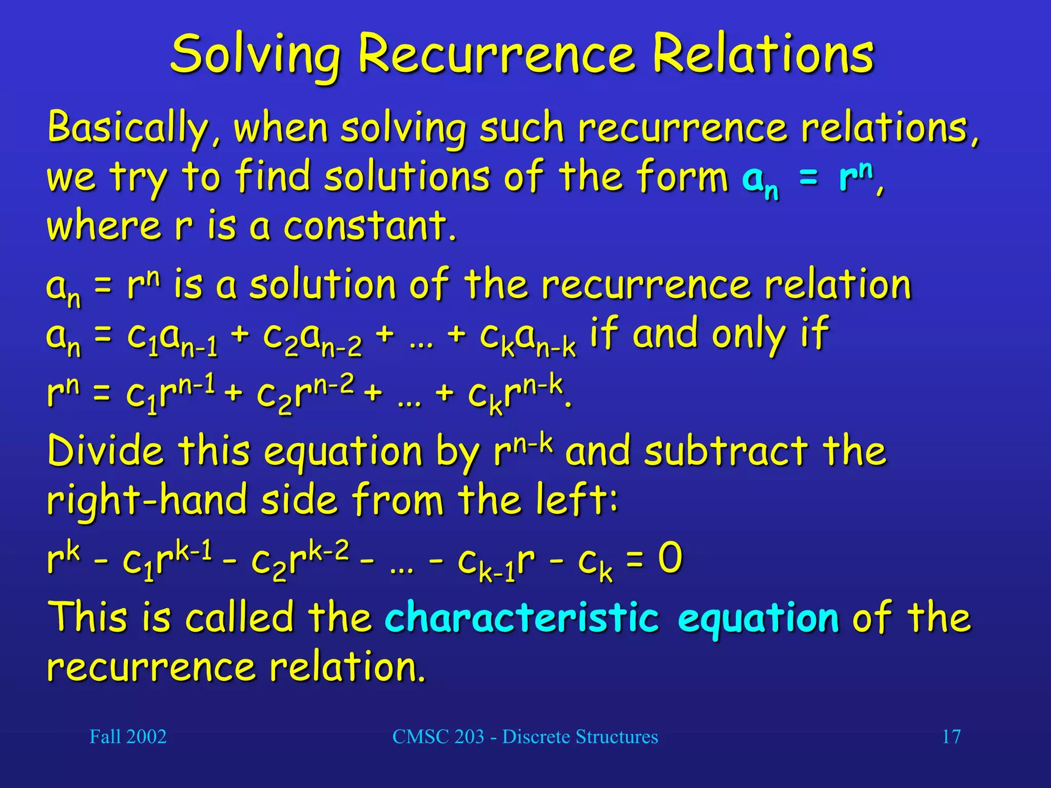 Fall 2002 CMSC 203 - Discrete Structures 17
Solving Recurrence Relations
Basically, when solving such recurrence relations,
we try to find solutions of the form an = rn,
where r is a constant.
an = rn is a solution of the recurrence relation
an = c1an-1 + c2an-2 + … + ckan-k if and only if
rn = c1rn-1 + c2rn-2 + … + ckrn-k.
Divide this equation by rn-k and subtract the
right-hand side from the left:
rk - c1rk-1 - c2rk-2 - … - ck-1r - ck = 0
This is called the characteristic equation of the
recurrence relation.
 