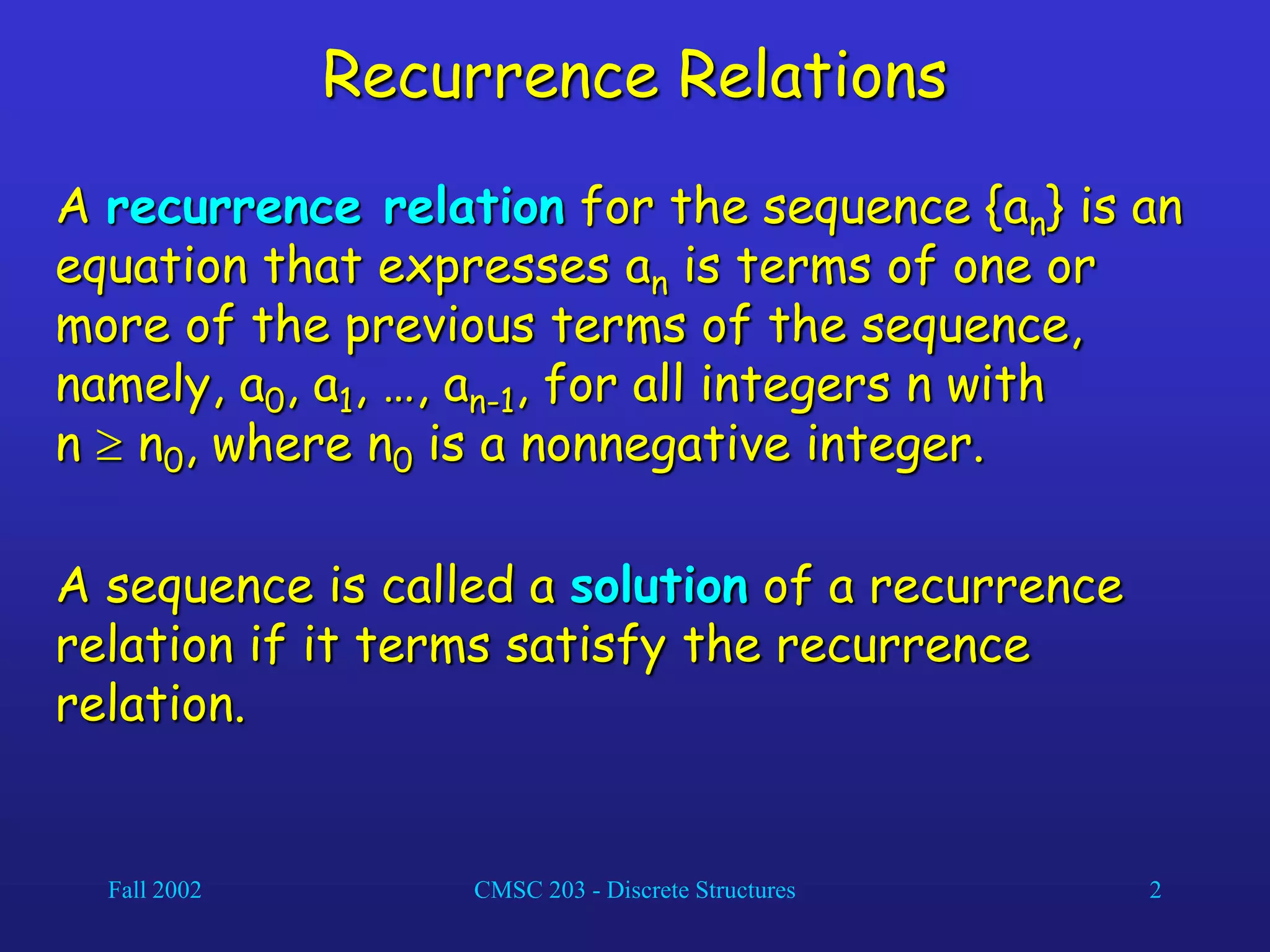 Fall 2002 CMSC 203 - Discrete Structures 2
Recurrence Relations
A recurrence relation for the sequence {an} is an
equation that expresses an is terms of one or
more of the previous terms of the sequence,
namely, a0, a1, …, an-1, for all integers n with
n  n0, where n0 is a nonnegative integer.
A sequence is called a solution of a recurrence
relation if it terms satisfy the recurrence
relation.
 