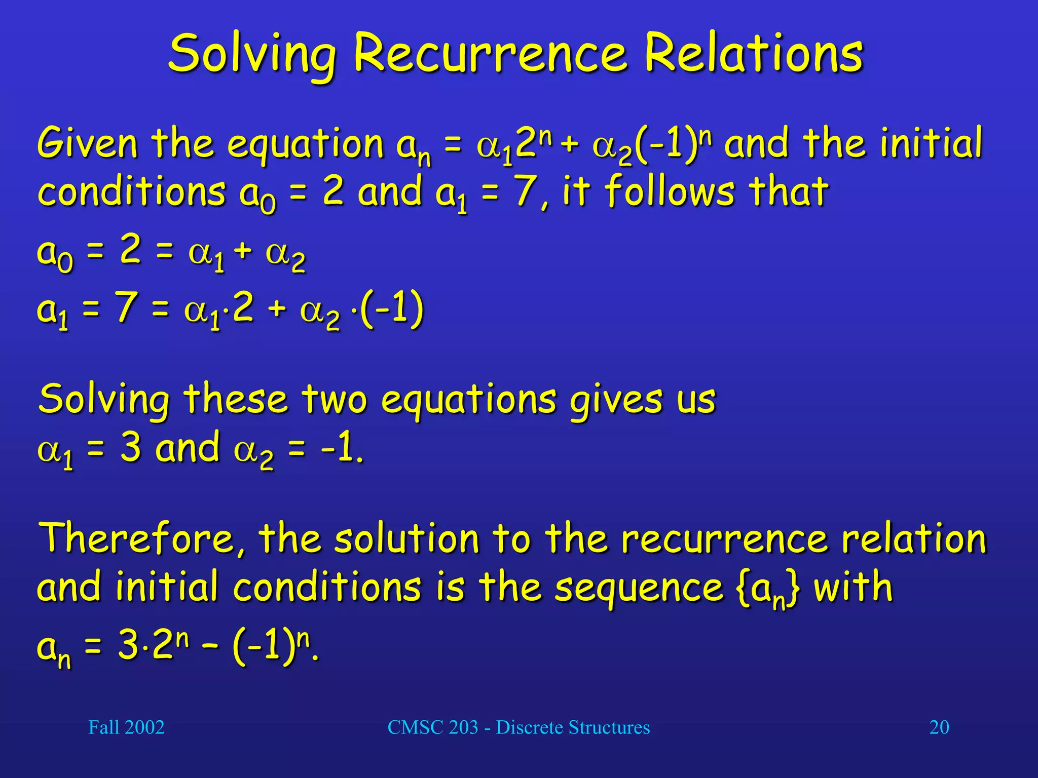 Fall 2002 CMSC 203 - Discrete Structures 20
Solving Recurrence Relations
Given the equation an = 12n + 2(-1)n and the initial
conditions a0 = 2 and a1 = 7, it follows that
a0 = 2 = 1 + 2
a1 = 7 = 12 + 2 (-1)
Solving these two equations gives us
1 = 3 and 2 = -1.
Therefore, the solution to the recurrence relation
and initial conditions is the sequence {an} with
an = 32n – (-1)n.
 