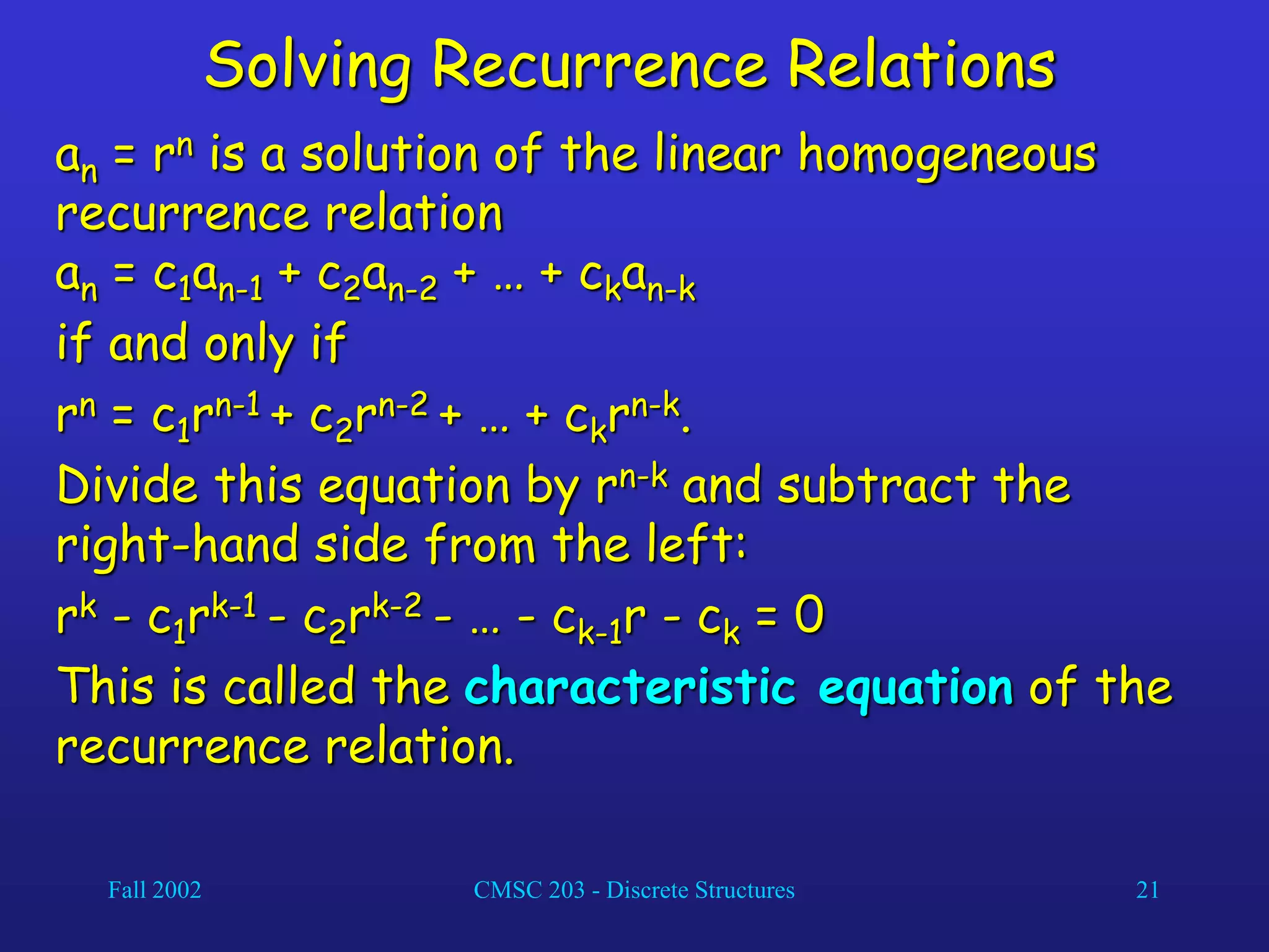 Fall 2002 CMSC 203 - Discrete Structures 21
Solving Recurrence Relations
an = rn is a solution of the linear homogeneous
recurrence relation
an = c1an-1 + c2an-2 + … + ckan-k
if and only if
rn = c1rn-1 + c2rn-2 + … + ckrn-k.
Divide this equation by rn-k and subtract the
right-hand side from the left:
rk - c1rk-1 - c2rk-2 - … - ck-1r - ck = 0
This is called the characteristic equation of the
recurrence relation.
 